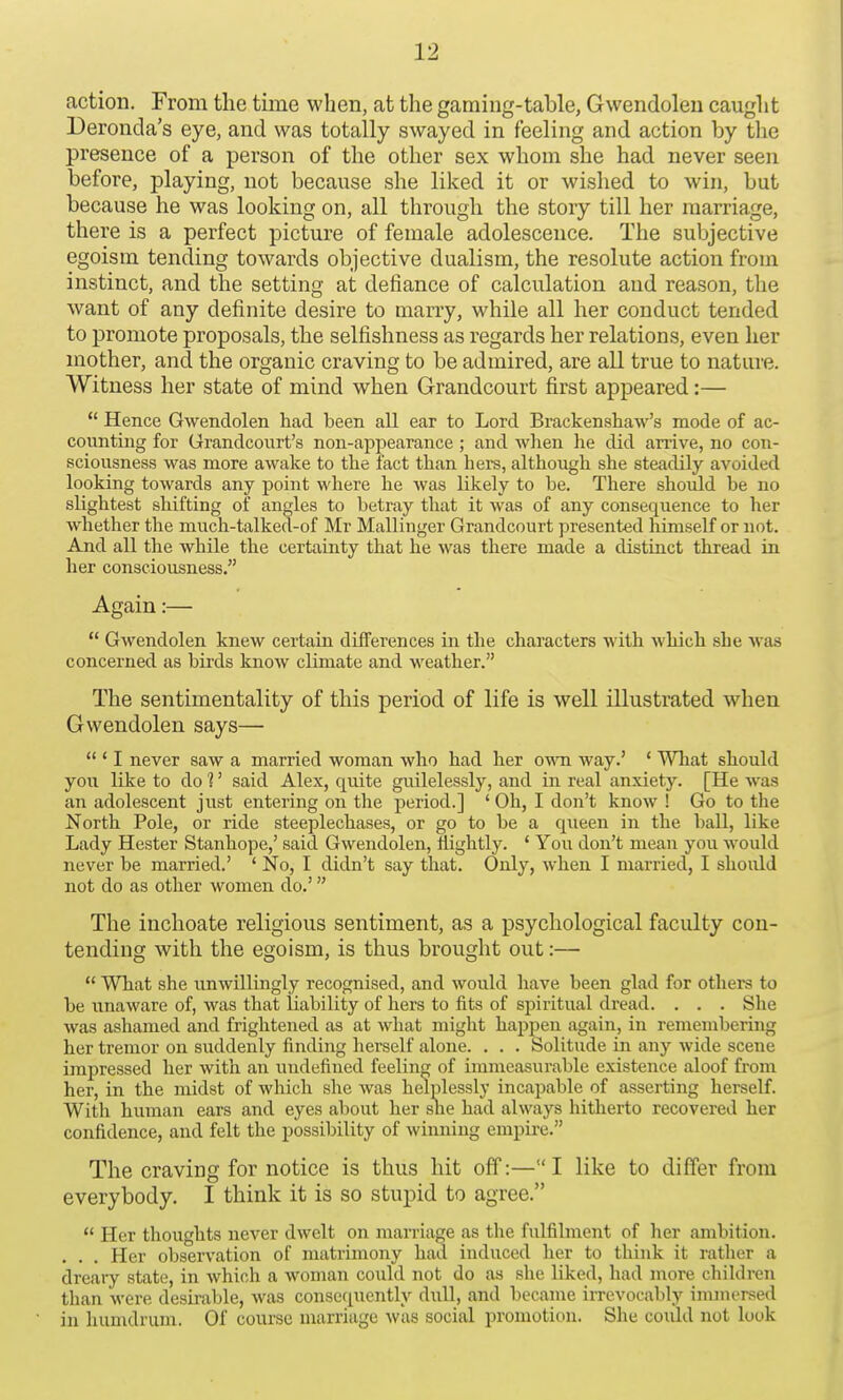 action. From the time when, at the gaming-table, Gwendolen caught Deronda's eye, and was totally swayed in feeling and action by the presence of a person of the other sex whom she had never seen before, playing, not because she liked it or wished to win, but because he was looking on, all through the story till her marriage, there is a perfect picture of female adolescence. The subjective egoism tending towards objective dualism, the resolute action from instinct, and the setting at defiance of calculation and reason, the want of any definite desire to marry, while all her conduct tended to promote proposals, the selfishness as regards her relations, even her mother, and the organic craving to be admired, are all true to nature. Witness her state of mind when Grandcourt first appeared:—  Hence Gwendolen had been all ear to Lord Brackenshaw's mode of ac- counting for Grandcourt's non-appearance ; and when he did arrive, no con- sciousness was more awake to the fact than hers, although she steadily avoided looking towards any point where he was likely to he. There should he no slightest shifting of angles to betray that it was of any consequence to her whether the much-talked-of Mr Mallinger Grandcourt presented himself or not. And all the while the certainty that he was there made a distinct thread in her consciousness. Again:—  Gwendolen knew certain differences in the characters with which she was concerned as birds know climate and weather. The sentimentality of this period of life is well illustrated when Gwendolen says—  ' I never saw a married woman who had her own way.' ' What should you like to do 1' said Alex, quite guilelessly, and in real anxiety. [He was an adolescent just entering on the period.] ' Oh, I don't know ! Go to the North Pole, or ride steeplechases, or go to be a queen in the ball, like Lady Hester Stanhope,' said Gwendolen, nightly. ' You don't mean you would never be married.' ' No, I didn't say that. Only, when I married, I shoidd not do as other women do.' The inchoate religious sentiment, as a psychological faculty con- tending with the egoism, is thus brought out:—  What she unwillingly recognised, and would have been glad for others to be unaware of, was that liability of hers to fits of spiritual dread. . . . She was ashamed and frightened as at what might happen again, in remembering her tremor on suddenly finding herself alone. . . . Solitude in any wide scene impressed her with an undefined feeling of immeasurable existence aloof from her, in the midst of which she was helplessly incapable of asserting herself. With human ears and eyes about her sne had always hitherto recovered her confidence, and felt the possibility of winning empire. The craving for notice is thus hit off:— I like to differ from everybody. I think it is so stupid to agree.  Her thoughts never dwelt on marriage as the fulfilment of her ambition. . . . Her observation of matrimony had induced her to think it rather a dreary state, in which a woman could not do as she liked, had more children than were desirable, was consequently dull, and became irrevocably immersed in humdrum. Of course marriage was social promotion. She could not look