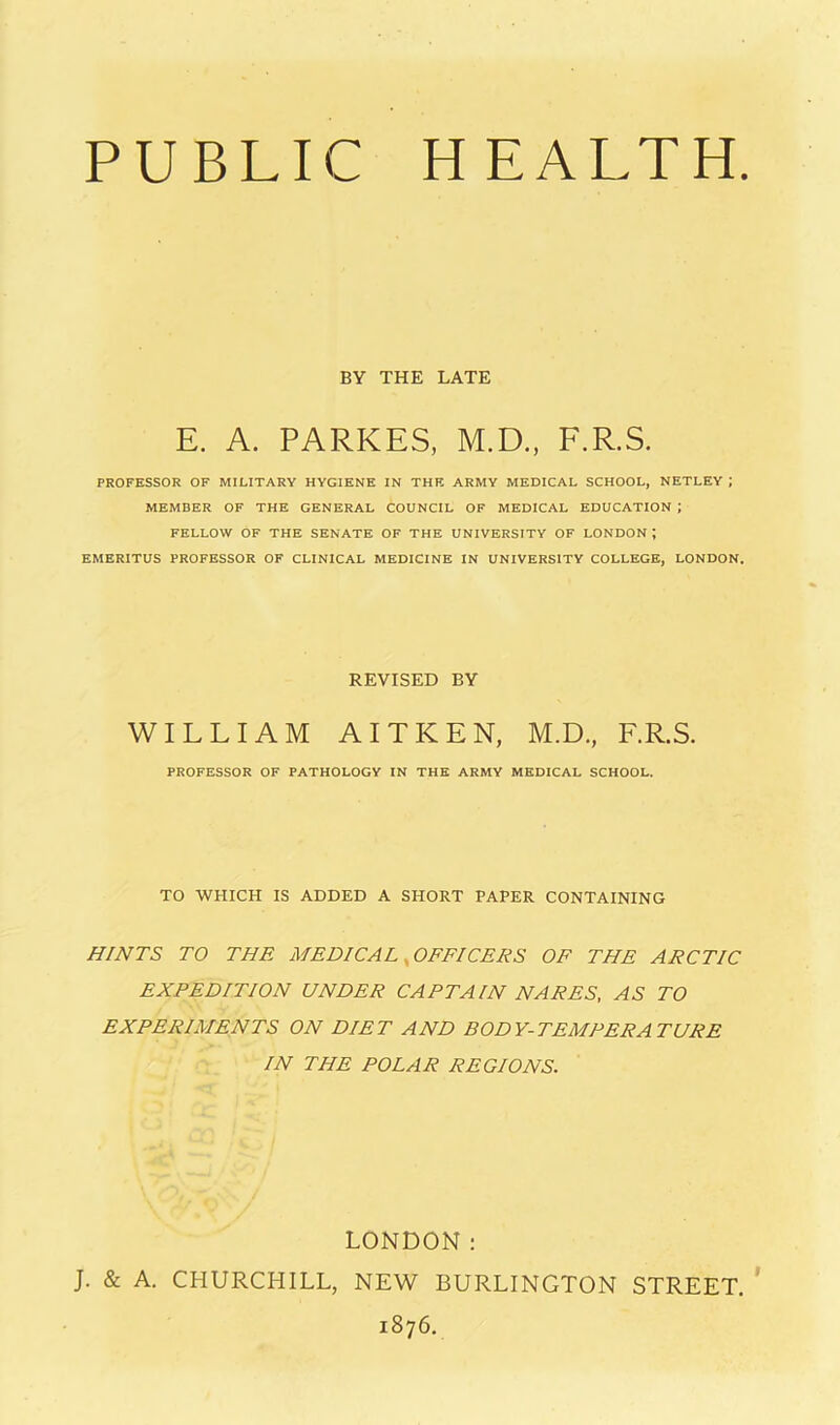 PUBLIC HEALTH. BY THE LATE E. A. PARKES, M.D., F.R.S. PROFESSOR OF MILITARY HYGIENE IN THE ARMY MEDICAL SCHOOL, NETLEY ; MEMBER OF THE GENERAL COUNCIL OF MEDICAL EDUCATION ; FELLOW OF THE SENATE OF THE UNIVERSITY OF LONDON ; EMERITUS PROFESSOR OF CLINICAL MEDICINE IN UNIVERSITY COLLEGE, LONDON, REVISED BY WILLIAM AITKEN, M.D., F.R.S. PROFESSOR OF PATHOLOGY IN THE ARMY MEDICAL SCHOOL. TO WHICH IS ADDED A SHORT PAPER CONTAINING HINTS TO THE MEDICAL ^OFFICERS OF THE ARCTIC EXPEDITION UNDER CAPTAIN NAPES, AS TO EXPERIMENTS ON DIET AND BODY-TEMPERATURE IN THE POLAR REGIONS. LONDON: J. & A. CHURCHILL, NEW BURLINGTON STREET. * 1876.