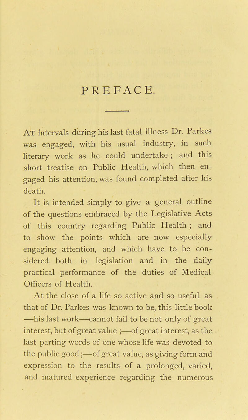 PREFACE. At intervals during his last fatal illness Dr. Parkes was engaged, with his usual industry, in such literary work as he could undertake ; and this short treatise on Public Health, which then en- gaged his attention, was found completed after his death. It is intended simply to give a general outline of the questions embraced by the Legislative Acts of this country regarding Public Health ; and to show the points which are now especially engaging attention, and which have to be con- sidered both in legislation and in the daily practical performance of the duties of Medical Officers of Health. At the close of a life so active and so useful as that of Dr. Parkes was known to be, this little book —his last work—cannot fail to be not only of great interest, but of great value ;—of great interest, as the last parting words of one whose life was devoted to the public good;—of great value, as giving form and expression to the results of a prolonged, varied, and matured experience regarding the numerous
