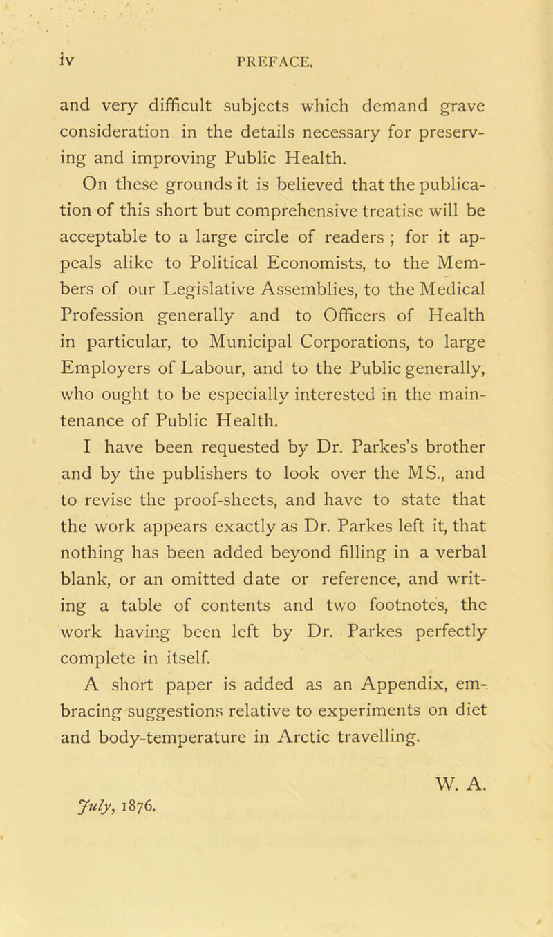 and very difficult subjects which demand grave consideration in the details necessary for preserv- ing and improving Public Health. On these grounds it is believed that the publica- tion of this short but comprehensive treatise will be acceptable to a large circle of readers ; for it ap- peals alike to Political Economists, to the Mem- bers of our Legislative Assemblies, to the Medical Profession generally and to Officers of Health in particular, to Municipal Corporations, to large Employers of Labour, and to the Public generally, who ought to be especially interested in the main- tenance of Public Health. I have been requested by Dr. Parkes’s brother and by the publishers to look over the MS., and to revise the proof-sheets, and have to state that the work appears exactly as Dr. Parkes left it, that nothing has been added beyond filling in a verbal blank, or an omitted date or reference, and writ- ing a table of contents and two footnotes, the work having been left by Dr. Parkes perfectly complete in itself. A short paper is added as an Appendix, em- bracing suggestions relative to experiments on diet and body-temperature in Arctic travelling. July, 1876. W. A.