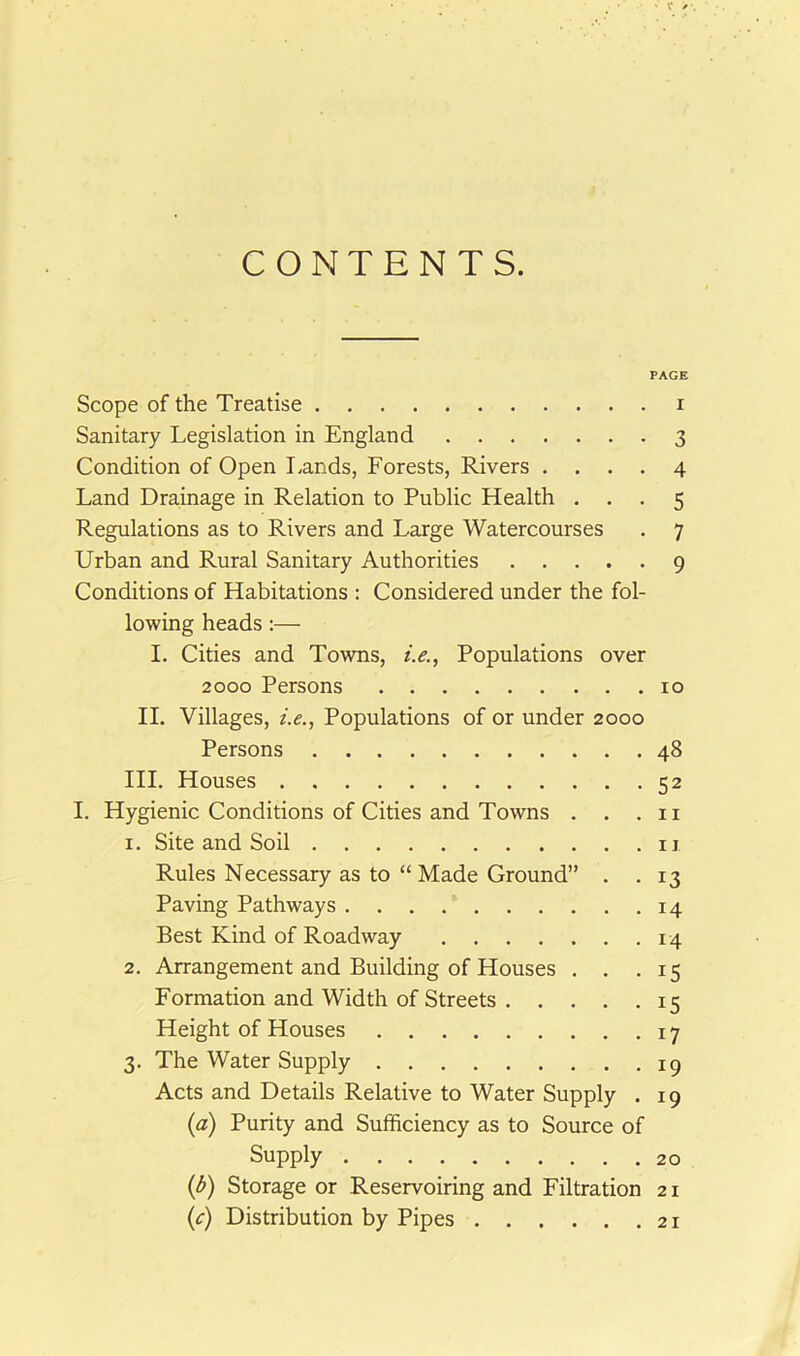 CONTENTS. PAGE Scope of the Treatise i Sanitary Legislation in England 3 Condition of Open lands, Forests, Rivers .... 4 Land Drainage in Relation to Public Health ... 5 Regulations as to Rivers and Large Watercourses . 7 Urban and Rural Sanitary Authorities 9 Conditions of Habitations : Considered under the fol- lowing heads:— I. Cities and Towns, /.<?., Populations over 2000 Persons 10 II. Villages, i.e., Populations of or under 2000 Persons 48 HI. Houses 52 I. Hygienic Conditions of Cities and Towns . . .11 1. Site and Soil ii Rules Necessary as to “ Made Ground” . .13 Paving Pathways . . . 14 Best Kind of Roadway 14 2. Arrangement and Building of Houses . . .15 Formation and Width of Streets 15 Height of Houses 17 3. The Water Supply ip Acts and Details Relative to Water Supply . 19 {a) Purity and Sufficiency as to Source of Supply 20 {b) Storage or Reservoiring and Filtration 21 {c) Distribution by Pipes 21