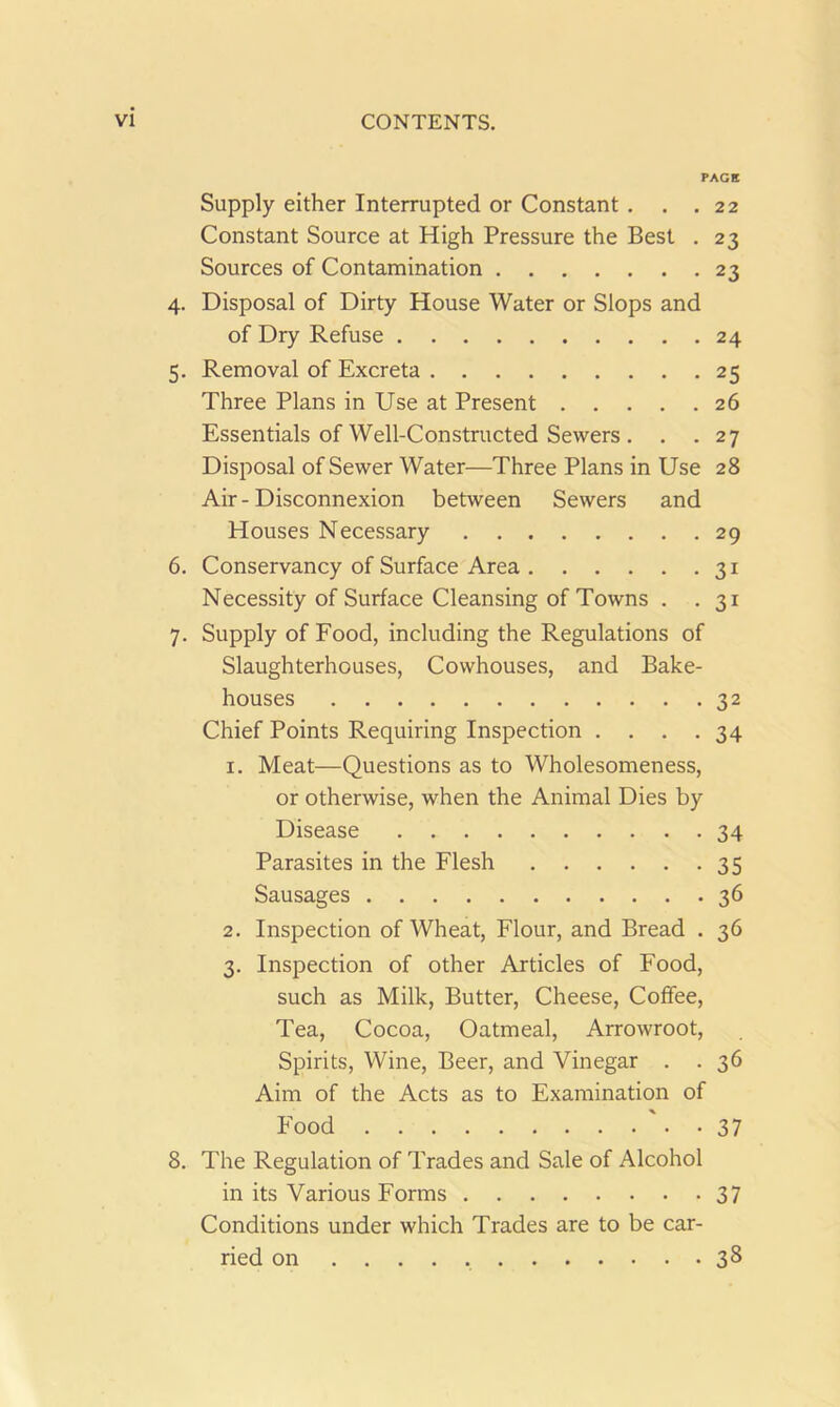 PAGE Supply either Interrupted or Constant . . .22 Constant Source at High Pressure the Best . 23 Sources of Contamination 23 4. Disposal of Dirty House Water or Slops and of Dry Refuse 24 5. Removal of Excreta 25 Three Plans in Use at Present 26 Essentials of Well-Constructed Sewers . . . 27 Disposal of Sewer Water—Three Plans in Use 28 Air-Disconnexion between Sewers and Houses Necessary 29 6. Conservancy of Surface Area 31 Necessity of Surface Cleansing of Towns . .31 7. Supply of Food, including the Regulations of Slaughterhouses, Cowhouses, and Bake- houses 32 Chief Points Requiring Inspection .... 34 1. Meat—Questions as to Wholesomeness, or otherwise, when the Animal Dies by Disease 34 Parasites in the Flesh 35 Sausages 36 2. Inspection of Wheat, Flour, and Bread . 36 3. Inspection of other Articles of Food, such as Milk, Butter, Cheese, Coffee, Tea, Cocoa, Oatmeal, Arrowroot, Spirits, Wine, Beer, and Vinegar . . 36 Aim of the Acts as to Examination of Food 37 8. The Regulation of Trades and Sale of Alcohol in its Various Forms 37 Conditions under which Trades are to be car- ried on 38