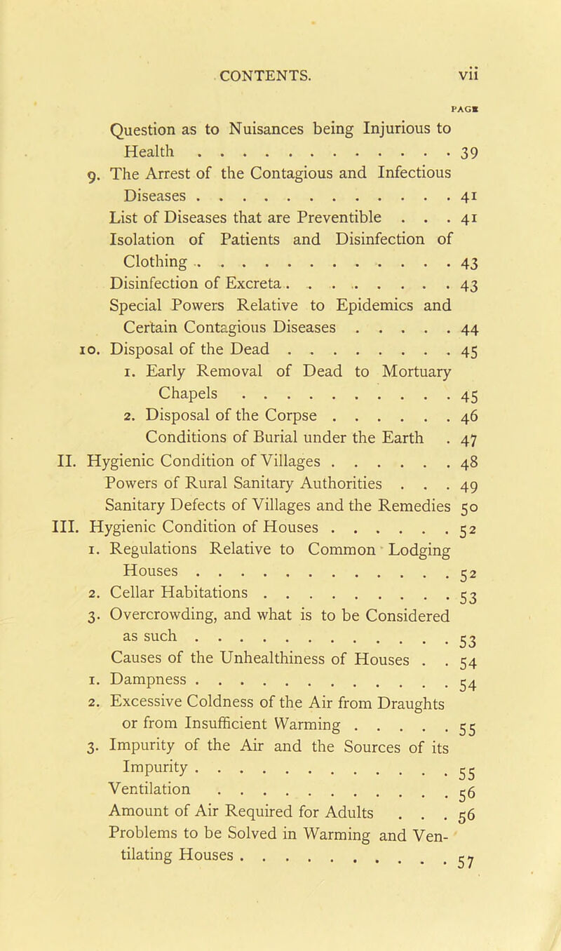 PAGE Question as to Nuisances being Injurious to Health 39 9. The Arrest of the Contagious and Infectious Diseases 41 List of Diseases that are Preventible . . .41 Isolation of Patients and Disinfection of Clothing 43 Disinfection of Excreta. . . 43 Special Powers Relative to Epidemics and Certain Contagious Diseases 44 10. Disposal of the Dead 45 1. Early Removal of Dead to Mortuary Chapels 45 2. Disposal of the Corpse 46 Conditions of Burial under the Earth . 47 II. III. Hygienic Condition of Villages 48 Powers of Rural Sanitary Authorities ... 49 Sanitary Defects of Villages and the Remedies 50 Hygienic Condition of Houses 52 1. Regulations Relative to Common Lodging Houses 52 2. Cellar Habitations 53 3. Overcrowding, and what is to be Considered as such 33 Causes of the Unhealthiness of Houses . . 54 1. Dampness 34 2. Excessive Coldness of the Air from Draughts or from Insufficient Warming 53 3. Impurity of the Air and the Sources of its Impurity 33 Ventilation 35 Amount of Air Required for Adults . . .56 Problems to be Solved in Warming and Ven- tilating Houses