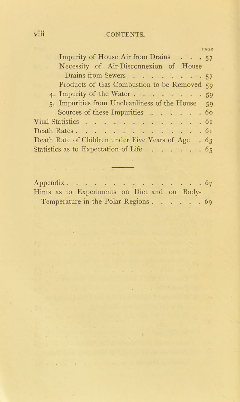 PAGE Impurity of House Air from Drains . . .57 Necessity of Air-Disconnexion of House Drains from Sewers 57 Products of Gas Combustion to be Removed 59 4. Impurity of the Water 59 5. Impurities from Uncleanliness of the House 59 Sources of these Impurities 60 Vital Statistics 61 Death Rates . . . 6t Death Rate of Children under Five Years of Age . 63 Statistics as to Expectation of Life 65 Appendix 67 Hints as to Experiments on Diet and on Body- Temperature in the Polar Regions 69