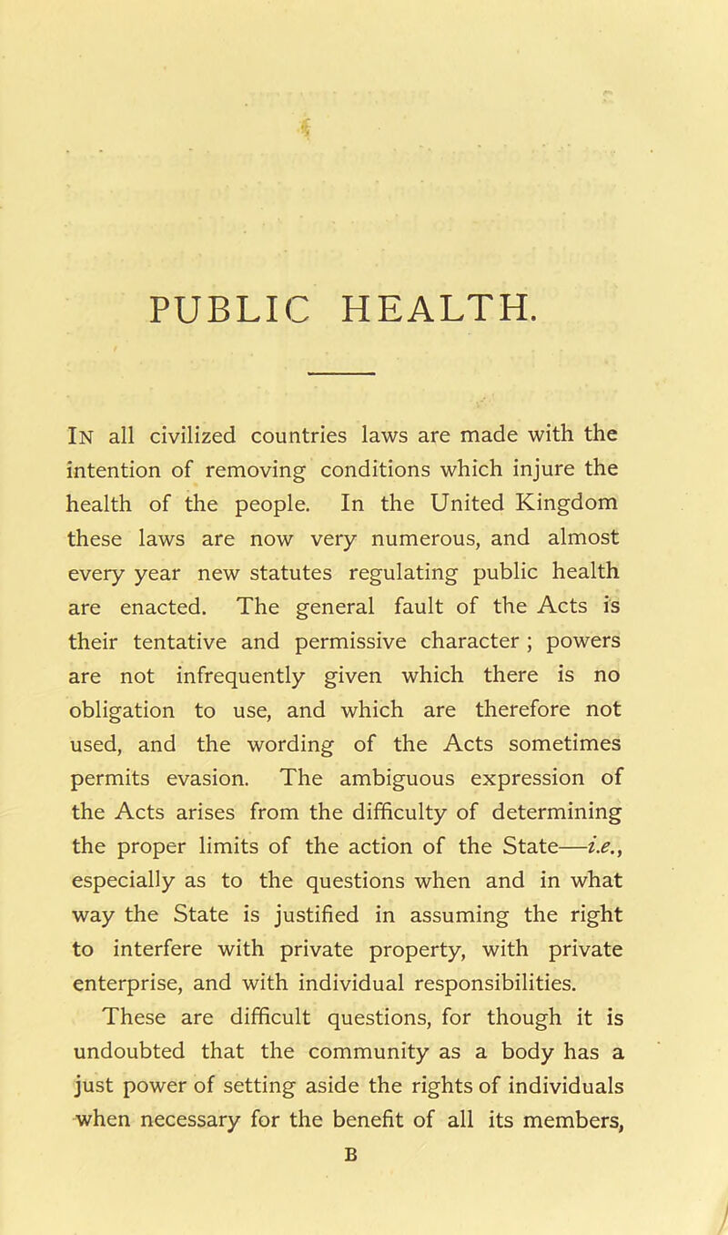 PUBLIC HEALTH. In all civilized countries laws are made with the intention of removing conditions which injure the health of the people. In the United Kingdom these laws are now very numerous, and almost every year new statutes regulating public health are enacted. The general fault of the Acts is their tentative and permissive character ; powers are not infrequently given which there is no obligation to use, and which are therefore not used, and the wording of the Acts sometimes permits evasion. The ambiguous expression of the Acts arises from the difficulty of determining the proper limits of the action of the State—i.e., especially as to the questions when and in what way the State is justified in assuming the right to interfere with private property, with private enterprise, and with individual responsibilities. These are difficult questions, for though it is undoubted that the community as a body has a just power of setting aside the rights of individuals when necessary for the benefit of all its members, B