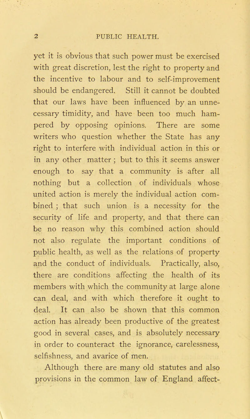 yet it is obvious that such power must be exercised with great discretion, lest the right to property and the incentive to labour and to self-improvement should be endangered. Still it cannot be doubted that our laws have been influenced by an unne- cessary timidity, and have been too much ham- pered by opposing opinions. There are some writers who question whether the State has any right to interfere with individual action in this or in any other matter ; but to this it seems answer enough to say that a community is after all nothing but a collection of individuals whose united action is merely the individual action com- bined ; that such union is a necessity for the security of life and property, and that there can be no reason why this combined action should not also regulate the important conditions of public health, as well as the relations of property and the conduct of individuals. Practically, also, there are conditions affecting the health of its members with which the community at large alone can deal, and with which therefore it ought to deal. It can also be shown that this common action has already been productive of the greatest good in several cases, and is absolutely necessary in order to counteract the ignorance, carelessness, selfishness, and avarice of men. Although there are many old statutes and also provisions in the common law of England affect-