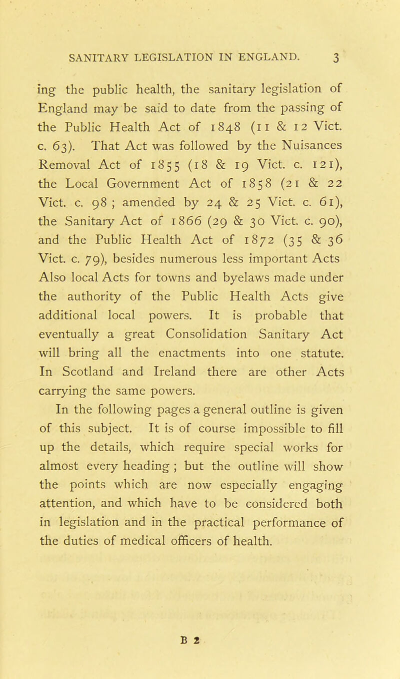 ing the public health, the sanitary legislation of England may be said to date from the passing of the Public Health Act of 1848 (ii & 12 Viet, c. 63). That Act was followed by the Nuisances Removal Act of 1855 (18 & 19 Viet. c. 121), the Local Government Act of 1858 (21 & 22 Viet. c. 98 ; amended by 24 & 25 Viet. c. 61), the Sanitary Act of 1866 (29 & 30 Viet. c. 90), and the Public Health Act of 1872 (35 & ^6 Viet. c. 79), besides numerous less important Acts Also local Acts for towns and byelaws made under the authority of the Public Health Acts give additional local powers. It is probable that eventually a great Consolidation Sanitary Act will bring all the enactments into one statute. In Scotland and Ireland there are other Acts carrying the same powers. In the following pages a general outline is given of this subject. It is of course impossible to fill up the details, which require special works for almost every heading ; but the outline will show the points which are now especially engaging attention, and which have to be considered both in legislation and in the practical performance of the duties of medical officers of health.