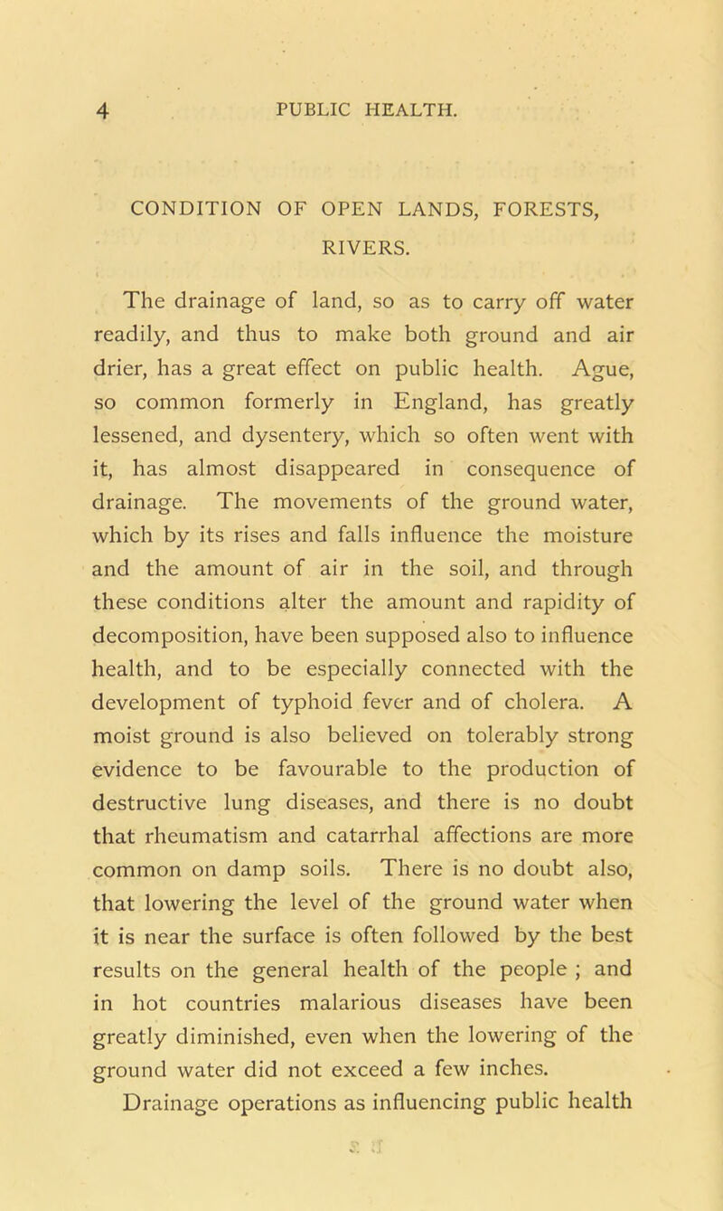 CONDITION OF OPEN LANDS, FORESTS, RIVERS. The drainage of land, so as to carry off water readily, and thus to make both ground and air drier, has a great effect on public health. Ague, so common formerly in England, has greatly lessened, and dysentery, which so often went with it, has almost disappeared in consequence of drainage. The movements of the ground water, which by its rises and falls influence the moisture and the amount of air in the soil, and through these conditions alter the amount and rapidity of decomposition, have been supposed also to influence health, and to be especially connected with the development of typhoid fever and of cholera. A moist ground is also believed on tolerably strong evidence to be favourable to the production of destructive lung diseases, and there is no doubt that rheumatism and catarrhal affections are more common on damp soils. There is no doubt also, that lowering the level of the ground water when it is near the surface is often followed by the best results on the general health of the people ; and in hot countries malarious diseases have been greatly diminished, even when the lowering of the ground water did not exceed a few inches. Drainage operations as influencing public health