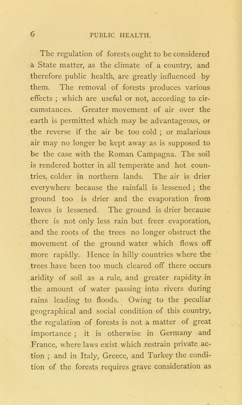 The regulation of forests ought to be considered a State matter, as the climate of a country, and therefore public health, are greatly influenced by them. The removal of forests produces various effects ; which are useful or not, according to cir- cumstances. Greater movement of air over the earth is permitted which may be advantageous, or the reverse if the air be too cold ; or malarious air may no longer be kept away as is supposed to be the case with the Roman Campagna. The soil is rendered hotter in all temperate and hot coun- tries, colder in northern lands. The air is drier everywhere because the rainfall is lessened ; the ground too is drier and the evaporation from leaves is lessened. The ground is drier because there is not only less rain but freer evaporation, and the roots of the trees no longer obstruct the movement of the ground water which flows off more rapidly. Hence in hilly countries where the trees have been too much cleared off there occurs aridity of soil as a rule, and greater rapidity in the amount of water passing into rivers during rains leading to floods. Owing to the peculiar geographical and social condition of this country, the regulation of forests is not a matter of great importance ; it is otherwise in Germany and France, where laws exist which restrain private ac- tion ; and in Italy, Greece, and Turkey the condi- tion of the forests requires grave consideration as