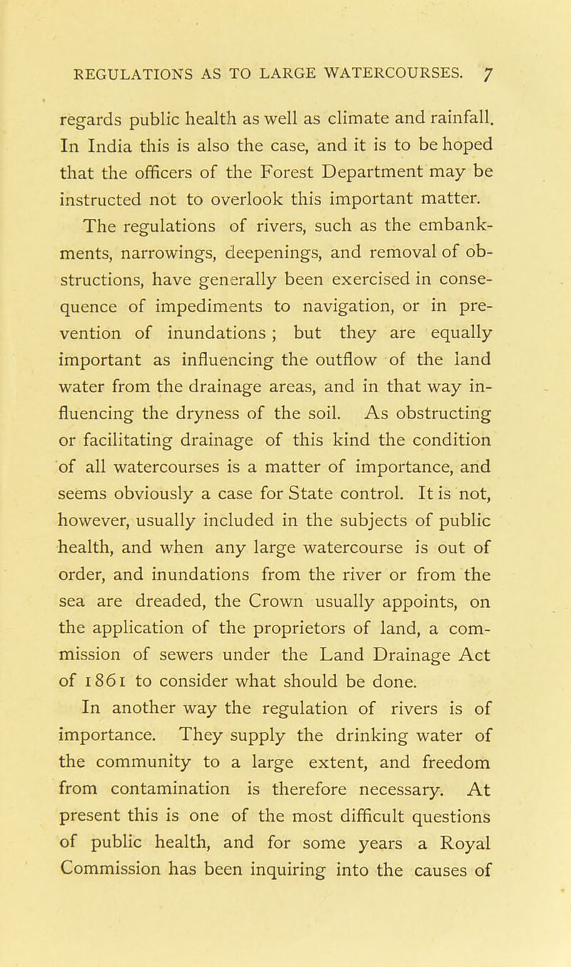 KEGULATIONS AS TO LARGE WATERCOURSES. / regards public health as well as climate and rainfall. In India this is also the case, and it is to be hoped that the officers of the Forest Department may be instructed not to overlook this important matter. The regulations of rivers, such as the embank- ments, narrowings, cleepenings, and removal of ob- structions, have generally been exercised in conse- quence of impediments to navigation, or in pre- vention of inundations; but they are equally important as influencing the outflow of the land water from the drainage areas, and in that way in- fluencing the dryness of the soil. As obstructing or facilitating drainage of this kind the condition of all watercourses is a matter of importance, and seems obviously a case for State control. It is not, however, usually included in the subjects of public health, and when any large watercourse is out of order, and inundations from the river or from the sea are dreaded, the Crown usually appoints, on the application of the proprietors of land, a com- mission of sewers under the Land Drainage Act of 1861 to consider what should be done. In another way the regulation of rivers is of importance. They supply the drinking water of the community to a large extent, and freedom from contamination is therefore necessary. At present this is one of the most difficult questions of public health, and for some years a Royal Commission has been inquiring into the causes of