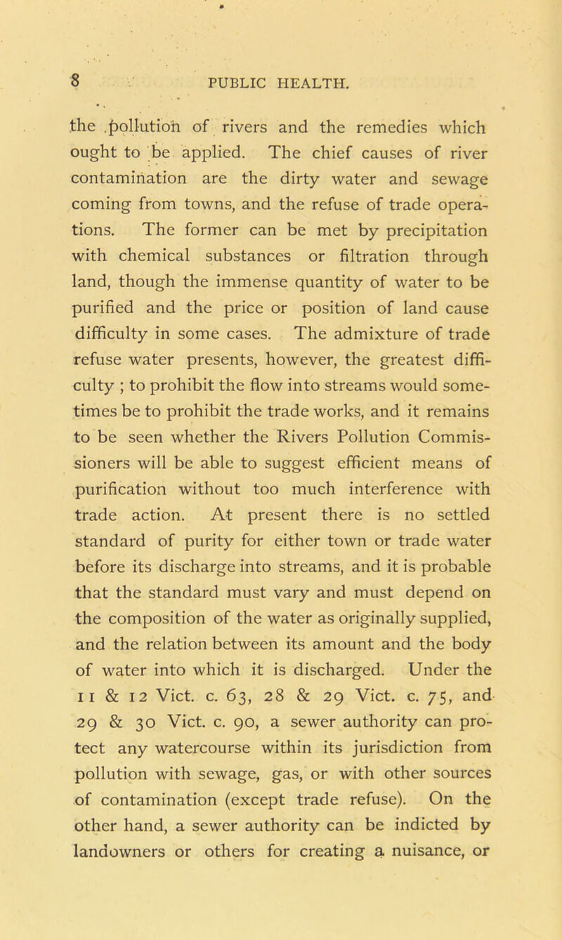 the ,f)ollutioh of rivers and the remedies which ought to be applied. The chief causes of river contamination are the dirty water and sewage coming from towns, and the refuse of trade opera- tions. The former can be met by precipitation with chemical substances or filtration through land, though the immense quantity of water to be purified and the price or position of land cause difficulty in some cases. The admixture of trade refuse water presents, however, the greatest diffi- culty ; to prohibit the flow into streams would some- times be to prohibit the trade works, and it remains to be seen whether the Rivers Pollution Commis- sioners will be able to suggest efficient means of purification without too much interference with trade action. At present there is no settled standard of purity for either town or trade water before its discharge into streams, and it is probable that the standard must vary and must depend on the composition of the water as originally supplied, and the relation between its amount and the body of water into which it is discharged. Under the II & 12 Viet. c. 63, 28 & 29 Viet. c. 75, and 29 & 30 Viet. c. 90, a sewer authority can pro- tect any watercourse within its jurisdiction from pollution with sewage, gas, or with other sources of contamination (except trade refuse). On the other hand, a sewer authority can be indicted by landowners or others for creating a nuisance, or