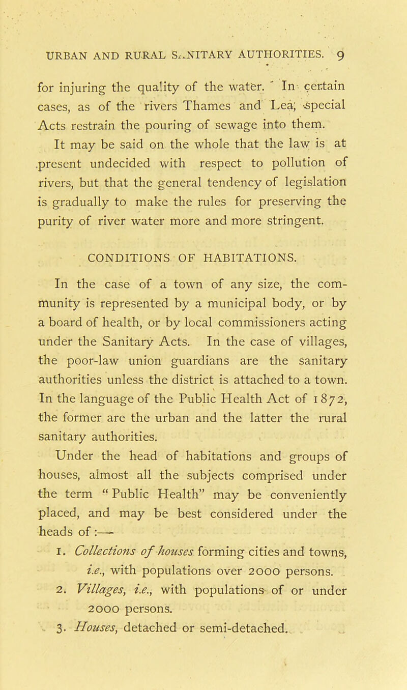 for injuring the quality of the wator. ' In certain cases, as of the rivers Thames and Lea; -special Acts restrain the pouring of sewage into them. It may be said on the whole that the law is at .present undecided with respect to pollution of rivers, but that the general tendency of legislation is gradually to make the rules for preserving the purity of river water more and more stringent. CONDITIONS OF HABITATIONS. In the case of a town of any size, the com- munity is represented by a municipal body, or by a board of health, or by local commissioners acting under the Sanitary Acts. In the case of villages, the poor-law union guardians are the sanitary authorities unless the district is attached to a town. In the language of the Public Health Act of 1872, the former are the urban and the latter the rural sanitary authorities. Under the head of habitations and groups of houses, almost all the subjects comprised under the term “ Public Health” may be conveniently placed, and may be best considered under the heads of:— 1. Collections of houses forming cities and towns, i.e., with populations over 2000 persons. 2. Villages, i.e., with populations of or under 2000 persons. 3. Houses, detached or semi-detached.