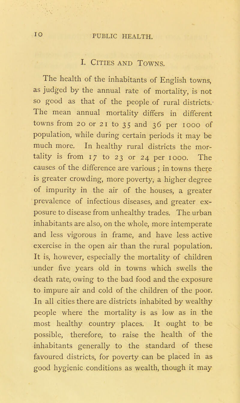 I. Cities and Towns. The health of the inhabitants of English towns, as judged by the annual rate of mortality, is not so good as that of the people of rural districts.- The mean annual mortality differs in different towns from 20 or 21 to 35 and 36 per 1000 of population, while during certain periods it may be much more. In healthy rural districts the mor- tality is from 17 to 23 or 24 per 1000. The causes of the difference are various ; in towns there is greater crowding, more poverty, a higher degree of impurity in the air of the houses, a greater prevalence of infectious diseases, and greater ex- posure to disease from unhealthy trades. The urban inhabitants are also, on the whole, more intemperate and less vigorous in frame, and have less active exercise in the open air than the rural population. It is, however, especially the mortality of children under five years old in towns which swells the death rate, owing to the bad food and the exposure to impure air and cold of the children of the poor. In all cities there are districts inhabited by wealthy people where the mortality is as low as in the most healthy country places. It ought to be possible, therefore, to raise the health of the inhabitants generally to the standard of these favoured districts, for poverty can be placed in as good hygienic conditions as wealth, though it may