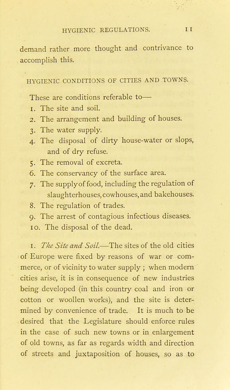 demand rather more thought and contrivance to accomplish this. HYGIENIC CONDITIONS OF CITIES AND TOWNS. These are conditions referable to— 1. The site and soil. 2. The arrangement and building of houses. 3. The water supply. 4. The disposal of dirty house-water or slops, and of dry refuse. 5. The removal of excreta. 6. The conservancy of the surface area. 7. The supplyof food, including the regulation of slaughterhouses, cowhouses, and bakehouses. 8. The regulation of trades. 9. The arrest of contagious infectious diseases. 10. The disposal of the dead. I. The Site and Soil.—The sites of the old cities of Europe were fixed by reasons of war or com- merce, or of vicinity to water supply ; when modern cities arise, it is in consequence of new industries being developed (in this country coal and iron or cotton or woollen works), and the site is deter- mined by convenience of trade. It is much to be desired that the Legislature should enforce rules in the case of such new towns or in enlargement of old towns, as far as regards width and direction of streets and juxtaposition of houses, so as to