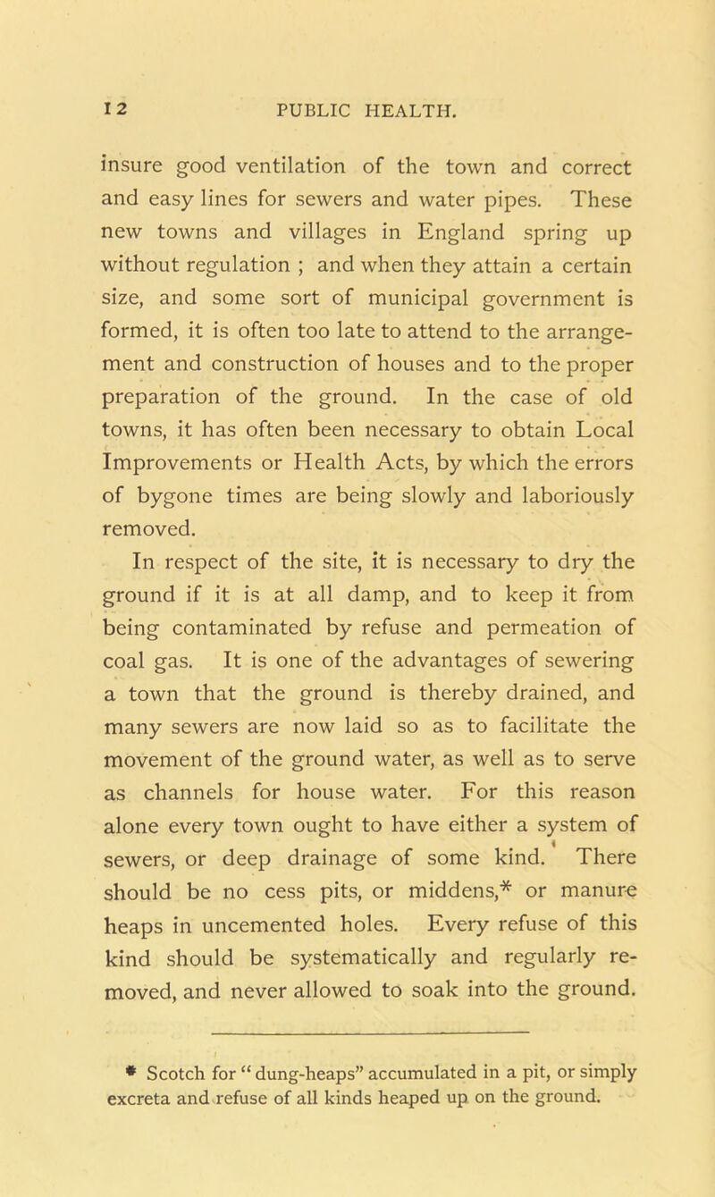 insure good ventilation of the town and correct and easy lines for sewers and water pipes. These new towns and villages in England spring up without regulation ; and when they attain a certain size, and some sort of municipal government is formed, it is often too late to attend to the arrange- ment and construction of houses and to the proper preparation of the ground. In the case of old towns, it has often been necessary to obtain Local Improvements or Health Acts, by which the errors of bygone times are being slowly and laboriously removed. In respect of the site, it is necessary to dry the ground if it is at all damp, and to keep it from being contaminated by refuse and permeation of coal gas. It is one of the advantages of sewering a town that the ground is thereby drained, and many sewers are now laid so as to facilitate the movement of the ground water, as well as to serve as channels for house water. For this reason alone every town ought to have either a system of sewers, or deep drainage of some kind. There should be no cess pits, or middens,* or manure heaps in uncemented holes. Every refuse of this kind should be systematically and regularly re- moved, and never allowed to soak into the ground. • Scotch for “ dung-heaps” accumulated in a pit, or simply excreta and refuse of all kinds heaped up on the ground.