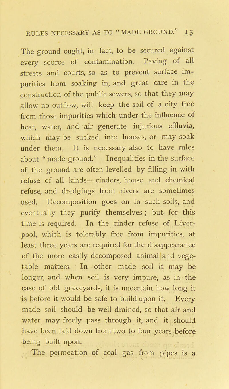 The ground ought, in fact, to be secured against every source of contamination. Paving of all streets and courts, so as to prevent surface im- purities from soaking in, and great care in the construction of the public sewers, so that they may allow no outflow, will keep the soil of a city free from those impurities which under the influence of heat, water, and air generate injurious effluvia, which may be sucked into houses, or may soak under them. It is necessary also to have rules about “ made ground.” Inequalities in the surface of the ground are often levelled by filling in with refuse of all kinds—cinders, house and chemical refuse, and dredgings from rivers are sometimes used. Decomposition goes on in such soils, and eventually they purify themselves ; but for this time is required. In the cinder refuse of Liver- pool, which is tolerably free from impurities, at least three years are required for the disappearance of the more easily decomposed animal and vege- table matters. In other made soil it may be longer, and when soil is very impure, as in the case of old graveyards, it is uncertain how long it is before it would be safe to build upon it. Every made soil should be well drained, so that air and water may freely pass through it, and it should have been laid down from two to four years before being built upon. , - The permeation of coal gas from pipes is a