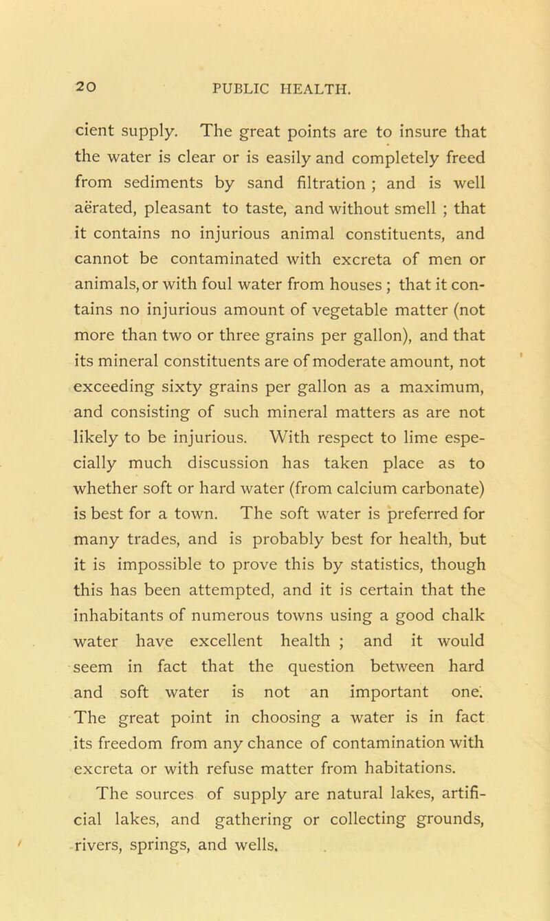 cient supply. The great points are to insure that the water is clear or is easily and completely freed from sediments by sand filtration ; and is well aerated, pleasant to taste, and without smell ; that it contains no injurious animal constituents, and cannot be contaminated with excreta of men or animals, or with foul water from houses ; that it con- tains no injurious amount of vegetable matter (not more than two or three grains per gallon), and that its mineral constituents are of moderate amount, not exceeding sixty grains per gallon as a maximum, and consisting of such mineral matters as are not likely to be injurious. With respect to lime espe- cially much discussion has taken place as to whether soft or hard water (from calcium carbonate) is best for a town. The soft water is preferred for many trades, and is probably best for health, but it is impossible to prove this by statistics, though this has been attempted, and it is certain that the inhabitants of numerous towns using a good chalk water have excellent health ; and it would seem in fact that the question between hard and soft water is not an important one. The great point in choosing a water is in fact its freedom from any chance of contamination with excreta or with refuse matter from habitations. The sources of supply are natural lakes, artifi- cial lakes, and gathering or collecting grounds, rivers, springs, and wells.