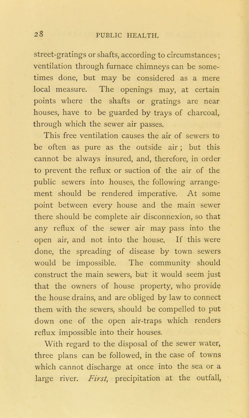 street-gratings or shafts, according to circumstances; ventilation through furnace chimneys can be some- times done, but may be considered as a mere local measure. The openings may, at certain points where the shafts or gratings are near houses, have to be guarded by trays of charcoal, through which the sewer air passes. This free ventilation causes the air of sewers to be often as pure as the outside air; but this cannot be always insured, and, therefore, in order to prevent the reflux or suction of the air of the public sewers into houses, the following arrange- ment should be rendered imperative. At some point between every house and the main sewer there should be complete air disconnexion, so that any reflux of the sewer air may pass into the open air, and not into the house. If this were done, the spreading of disease by town sewers would be impossible. The community should construct the main sewers, but it would seem just that the owners of house property, who provide the house drains, and are obliged by law to connect them with the sewers, should be compelled to put down one of the open air-traps which renders reflux impossible into their houses. With regard to the disposal of the sewer water, three plans can be followed, in the case of towns which cannot discharge at once into the sea or a large river. First, precipitation at the outfall.