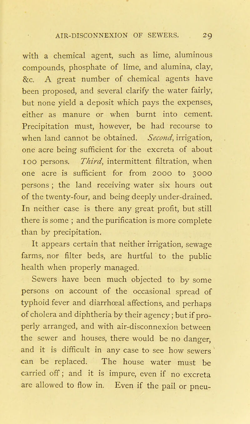 with a chemical agent, such as lime, aluminous compounds, phosphate of lime, and alumina, clay, &c. A great number of chemical agents have been proposed, and several clarify the water fairly, but none yield a deposit which pays the expenses, either as manure or when burnt into cement. Precipitation must, however, be had recourse to when land cannot be obtained. Second, irrigation, one acre being sufficient for the excreta of about 100 persons. Third, intermittent filtration, when one acre is sufficient for from 2000 to 3000 persons ; the land receiving water six hours out of the twenty-four, and being deeply under-drained. In neither case is there any great profit, but still there is some ; and the purification is more complete than by precipitation. It appears certain that neither irrigation, sewage farms, nor filter beds, are hurtful to the public health when properly managed. Sewers have been much objected to by some persons on account of the occasional spread of typhoid fever and diarrhoeal affections, and perhaps of cholera and diphtheria by their agency; but if pro- perly arranged, and with air-disconnexion between the sewer and houses, there would be no danger, and it is difficult in any case to see how sewers ' can be replaced. The house water must be carried off; and it is impure, even if no excreta are allowed to flow in. Even if the pail or pneu-