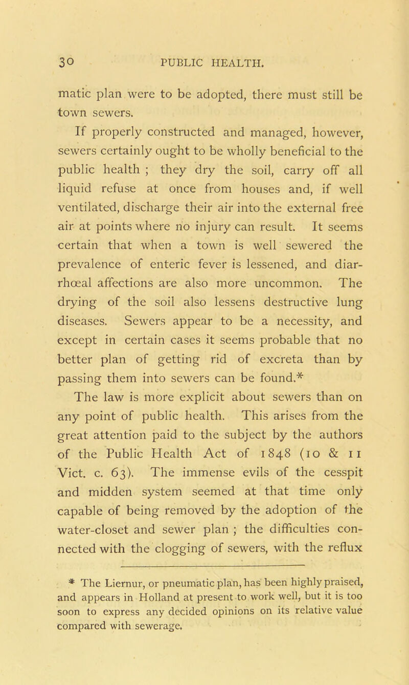 matic plan were to be adopted, there must still be town sewers. If properly constructed and managed, however, sewers certainly ought to be wholly beneficial to the public health ; they dry the soil, carry off all liquid refuse at once from houses and, if well ventilated, discharge their air into the external free air at points where no injury can result. It seems certain that when a town is well sewered the prevalence of enteric fever is lessened, and diar- rhoeal affections are also more uncommon. The drying of the soil also lessens destructive lung diseases. Sewers appear to be a necessity, and except in certain cases it seems probable that no better plan of getting rid of excreta than by passing them into sewers can be found.* The law is more explicit about sewers than on any point of public health. This arises from the great attention paid to the subject by the authors of the Public Health Act of 1848 (10 & ii Viet. c. 63). The immense evils of the cesspit and midden system seemed at that time only capable of being removed by the adoption of the water-closet and sewer plan ; the difficulties con- nected with the clogging of sewers, with the reflux * The Liernur, or pneumatic plan, has been highly praised, and appears in Holland at present to work well, but it is too soon to express any decided opinions on its relative value compared with sewerage.