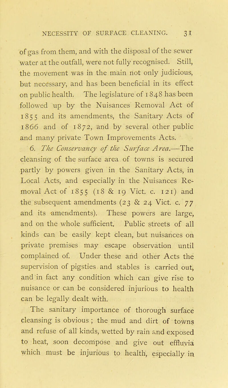 of gas from them, and with the disposal of the sewer water at the outfall, were not fully recognised. Still, the movement was in the main not only judicious, but necessary, and has been beneficial in its effect on public health. The legislature of i 848 has been followed up by the Nuisances Removal Act of 1855 and its amendments, the Sanitary Acts of 1866 and of 1872, and by several other public and many private Town Improvements Acts. 6. The Conservancy of the Surface Area.—The cleansing of the surface area of towns is secured partly by powers given in the Sanitary Acts, in Local Acts, and especially in the Nuisances Re- moval Act of 1855 (18 & 19 Viet. c. 121) and the subsequent amendments (23 & 24 Viet. c. 77 and its -amendments). These powers are large, and on the whole sufficient. Public streets of all kinds can be easily kept clean, but nuisances on private premises may escape observation until complained of. Under these and other Acts the supervision of pigsties and stables is carried out, and in fact any condition which can give rise to nuisance or can be considered injurious to health can be legally dealt with. The sanitary importance of thorough surface cleansing is obvious ; the mud and dirt of towns and refuse of all kinds, wetted by rain and exposed to heat, soon decompose and give out effluvia which must be injurious to health, especially in