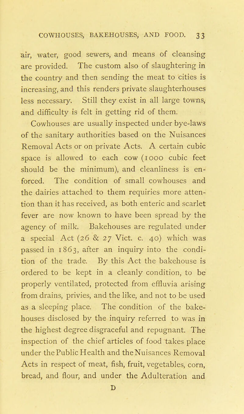 air, water, good sewers, and means of cleansing are provided. The custom also of slaughtering in the country and then sending the meat to cities is increasing, and this renders private slaughterhouses less necessary. Still they exist in all large towns, and difficulty is felt in getting rid of them. Cowhouses are usually inspected under bye-laws of the sanitary authorities based on the Nuisances Removal Acts or on private Acts. A certain cubic space is allowed to each cow (1000 cubic feet should be the minimum), and cleanliness is en- forced. The condition of small cowhouses and the dairies attached to them requiries more atten- tion than it has received, as both enteric and scarlet fever are now known to have been spread by the agency of milk. Bakehouses are regulated under a special Act (26 & 27 Viet. c. 40) which was passed in 1863, after an inquiry into the condi- tion of the trade. By this Act the bakehouse is ordered to be kept in a cleanly condition, to be properly ventilated, protected from effluvia arising from drains, privies, and the like, and not to be used as a sleeping place. The condition of the bake- houses disclosed by the inquiry referred to was in the highest degree disgraceful and repugnant. The inspection of the chief articles of food takes place under the Public Health and theNuisances Removal Acts in respect of meat, fish, fruit, vegetables, corn, bread, and flour, and under the Adulteration and D