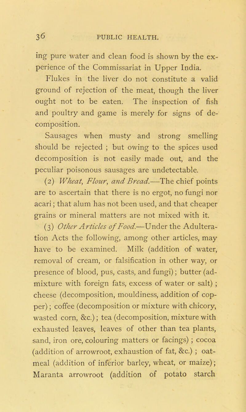 ing pure water and clean food is shown by the ex- perience of the Commissariat in Upper India. Flukes in the liver do not constitute a valid ground of rejection of the meat, though the liver ought not to be eaten. The inspection of fish and poultry and game is merely for signs of de- composition. Sausages when musty and strong smelling should be rejected ; but owing to the spices used decomposition is not easily made out, and the peculiar poisonous sausages are undetectable. (2) Wheat, Flour, and Bread.—The chief points are to ascertain that there is no ergot, no fungi nor acari; that alum has not been used, and that cheaper grains or mineral matters are not mixed with it. (3) Other Articles of Food.—Under the Adultera- tion Acts the following, among other articles, may have to be examined. Milk (addition of water, removal of cream, or falsification in other way, or presence of blood, pus, casts, and fungi); butter (ad- mixture with foreign fats, excess of water or salt) ; cheese (decomposition, mouldiness, addition of cop- per) ; coffee (decomposition or mixture with chicory, wasted corn, &c.); tea (decomposition, mixture with exhausted leaves, leaves of other than tea plants, sand, iron ore, colouring matters or facings) ; cocoa (addition of arrowroot, exhaustion of fat, &c.) ; oat- meal (addition of inferior barley, wheat, or maize); Maranta arrowroot (addition of potato starch