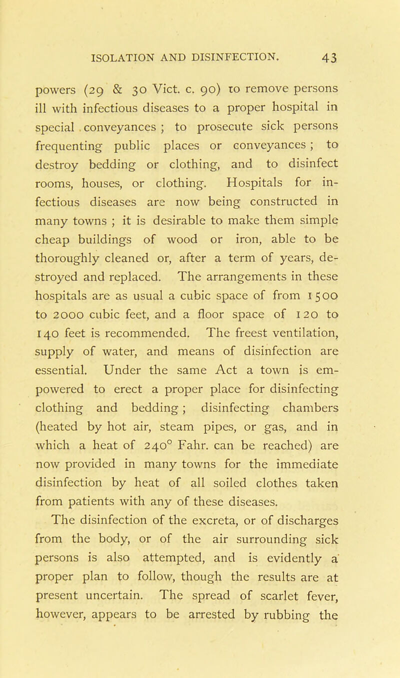 powers (29 & 30 Viet. c. 90) to remove persons ill with infectious diseases to a proper hospital in special . conveyances ; to prosecute sick persons frequenting public places or conveyances; to destroy bedding or clothing, and to disinfect rooms, houses, or clothing. Hospitals for in- fectious diseases are now being constructed in many towns ; it is desirable to make them simple cheap buildings of wood or iron, able to be thoroughly cleaned or, after a term of years, de- stroyed and replaced. The arrangements in these hospitals are as usual a cubic space of from 1500 to 2000 cubic feet, and a floor space of 120 to 140 feet is recommended. The freest ventilation, supply of water, and means of disinfection are essential. Under the same Act a town is em- powered to erect a proper place for disinfecting clothing and bedding; disinfecting chambers (heated by hot air, steam pipes, or gas, and in which a heat of 240° Fahr. can be reached) are now provided in many towns for the immediate disinfection by heat of all soiled clothes taken from patients with any of these diseases. The disinfection of the excreta, or of discharges from the body, or of the air surrounding sick persons is also attempted, and is evidently a proper plan to follow, though the results are at present uncertain. The spread of scarlet fever, however, appears to be arrested by rubbing the