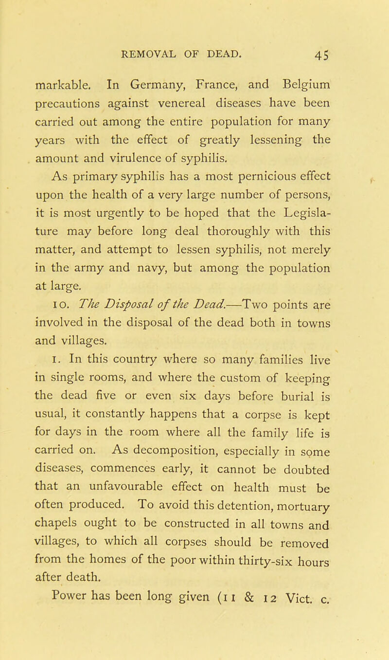 markable. In Germany, France, and Belgium precautions against venereal diseases have been carried out among the entire population for many years with the effect of greatly lessening the amount and virulence of syphilis. As primary syphilis has a most pernicious effect upon the health of a very large number of persons, it is most urgently to be hoped that the Legisla- ture may before long deal thoroughly with this matter, and attempt to lessen syphilis, not merely in the army and navy, but among the population at large, 10, The Disposal of the Dead.—Two points a,re involved in the disposal of the dead both in towns and villages. I. In this country where so many families live in single rooms, and where the custom of keeping the dead five or even six days before burial is usual, it constantly happens that a corpse is kept for days in the room where all the family life is carried on. As decomposition, especially in some diseases, commences early, it cannot be doubted that an unfavourable effect on health must be often produced. To avoid this detention, mortuary chapels ought to be constructed in all towns and villages, to which all corpses should be removed from the homes of the poor within thirty-six hours after death. Power has been long given (ii & 12 Viet, c.