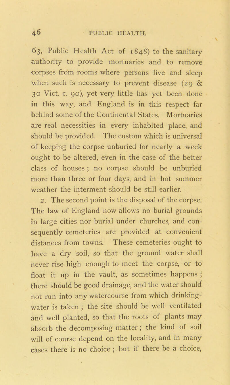 63, Public Health Act of 1848) to the sanitary authority to provide mortuaries and to remove corpses from rooms where persons live and sleep when such is necessary to prevent disease (29 & 30 Viet, c, 90), yet very little has yet been done in this way, and England is in this respect far behind some of the Continental States. Mortuaries are real necessities in every inhabited place, and should be provided. The custom which is universal of keeping the corpse unburied for nearly a week ought to be altered, even in the case of the better class of houses ; no corpse should be unburied more than three or four days, and in hot summer weather the interment should be still earlier. 2. The second point is the disposal of the corpse. The law of England now allows no burial grounds in large cities nor burial under churches, and con- sequently cemeteries are provided at convenient distances from towns. These cemeteries ought to have a dry soil, so that the ground water shall never rise high enough to meet the corpse, or to float it up in the vault, as sometimes happens ; there should be good drainage, and the water should not run into any watercourse from which drinking- water is taken ; the site should be well ventilated and well planted, so that the roots of plants may absorb the decomposing matter; the kind of soil will of course depend on the locality, and in many cases there is no choice ; but if there be a choice,