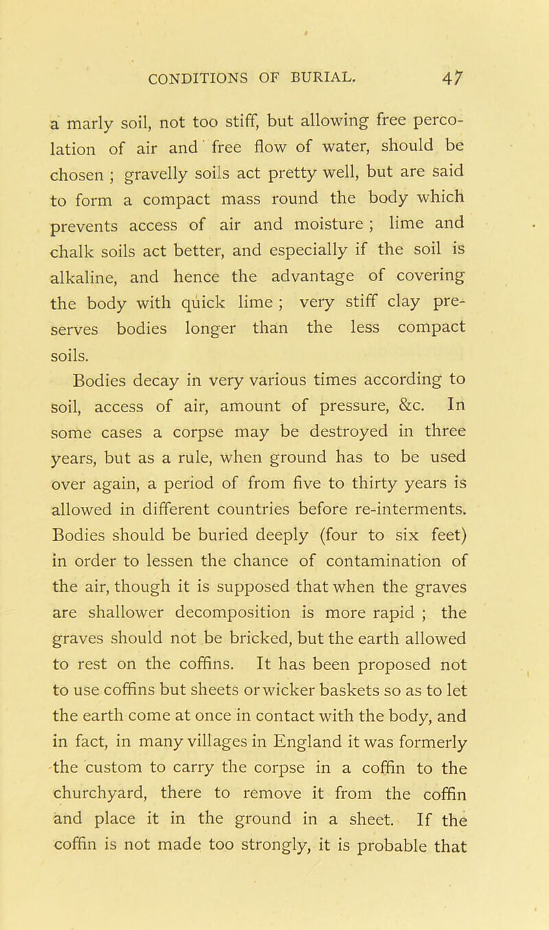 CONDITIONS OF BURIAL. 4; a marly soil, not too stiff, but allowing free perco- lation of air and free flow of water, should be chosen ; gravelly soils act pretty well, but are said to form a compact mass round the body which prevents access of air and moisture ; lime and chalk soils act better, and especially if the soil is alkaline, and hence the advantage of covering the body with quick lime ; very stiff clay pre- serves bodies longer than the less compact soils. Bodies decay in very various times according to soil, access of air, amount of pressure, &c. In some cases a corpse may be destroyed in three years, but as a rule, when ground has to be used over again, a period of from five to thirty years is allowed in different countries before re-interments. Bodies should be buried deeply (four to six feet) in order to lessen the chance of contamination of the air, though it is supposed that when the graves are shallower decomposition is more rapid ; the graves should not be bricked, but the earth allowed to rest on the coffins. It has been proposed not to use coffins but sheets orwicker baskets so as to let the earth come at once in contact with the body, and in fact, in many villages in England it was formerly the custom to carry the corpse in a coffin to the churchyard, there to remove it from the coffin and place it in the ground in a sheet. If the coffin is not made too strongly, it is probable that