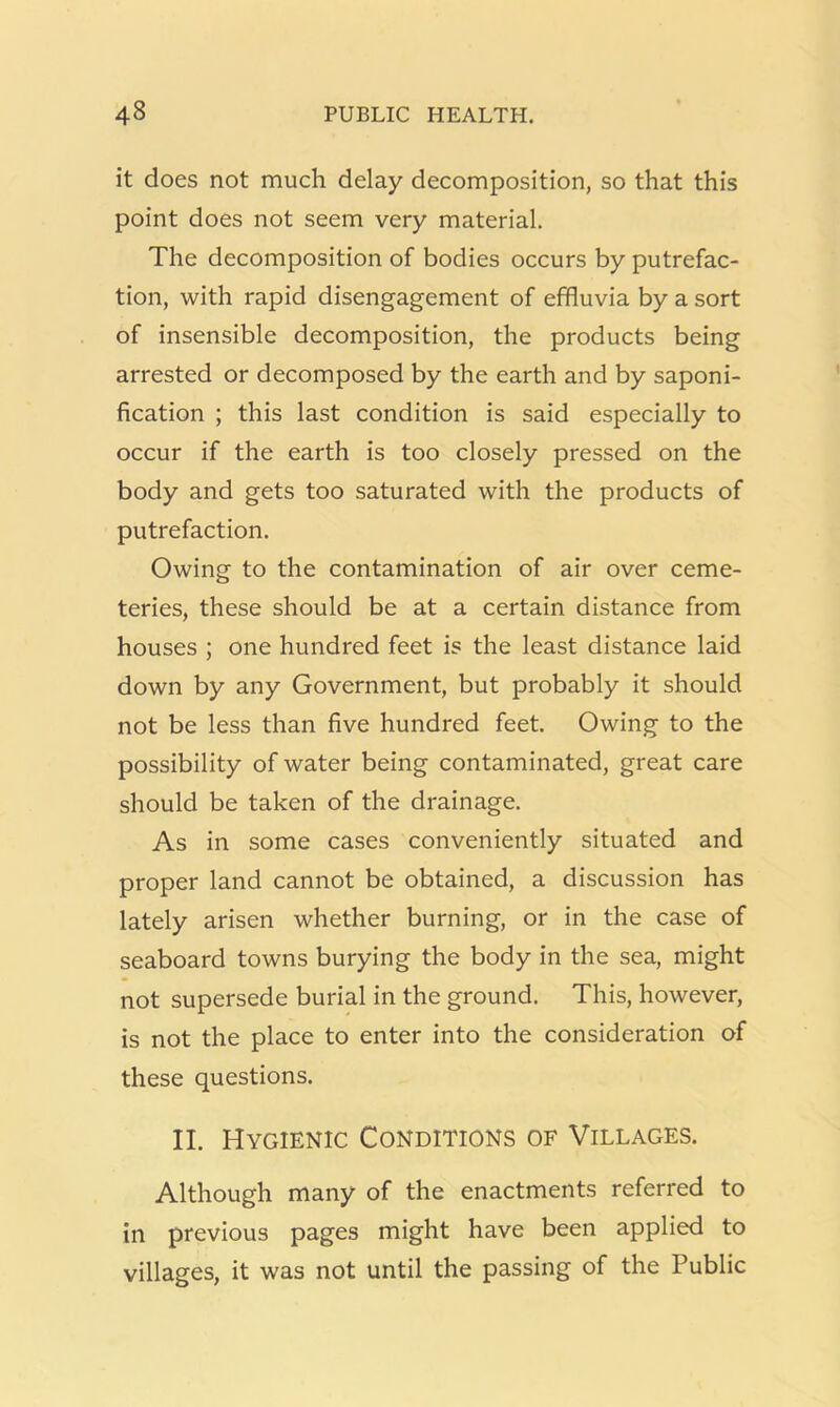 it does not much delay decomposition, so that this point does not seem very material. The decomposition of bodies occurs by putrefac- tion, with rapid disengagement of effluvia by a sort of insensible decomposition, the products being arrested or decomposed by the earth and by saponi- fication ; this last condition is said especially to occur if the earth is too closely pressed on the body and gets too saturated with the products of putrefaction. Owing to the contamination of air over ceme- teries, these should be at a certain distance from houses ; one hundred feet is the least distance laid down by any Government, but probably it should not be less than five hundred feet. Owing to the possibility of water being contaminated, great care should be taken of the drainage. As in some cases conveniently situated and proper land cannot be obtained, a discussion has lately arisen whether burning, or in the case of seaboard towns burying the body in the sea, might not supersede burial in the ground. This, however, is not the place to enter into the consideration of these questions. II. Hygienic Conditions of Villages. Although many of the enactments referred to in previous pages might have been applied to villages, it was not until the passing of the Public