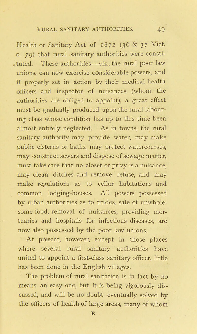 Health or Sanitary Act of 1872 (36&37 Viet, c. 79) that rural sanitary authorities were consti- , tuted. These authorities—viz., the rural poor law unions, can now exercise considerable powers, and if properly set in action by their medical health officers and inspector of nuisances (whom the authorities are obliged to appoint), a great effect must be gradually produced upon the rural labour- ing class whose condition has up to this time been almost entirely neglected. As in towns, the rural sanitary authority may provide water, may make public cisterns or baths, may protect watercourses, may construct sewers and dispose of sewage matter, must take care that no closet or privy is a nuisance, may clean ditches and remove refuse, and may make regulations as to cellar habitations and common lodging-houses. All powers possessed by urban authorities as to trades, sale of unwhole- some food, removal of nuisances, providing mor- tuaries and hospitals for infectious diseases, are now also possessed by the poor law unions. At present, however, except in those places where several rural sanitary authorities have united to appoint a first-class sanitary officer, little has been done in the English villages. The problem of rural sanitation is in fact by no means an easy one, but it is being vigorously dis- cussed, and will be no doubt eventually solved by the officers of health of large areas, many of whom E