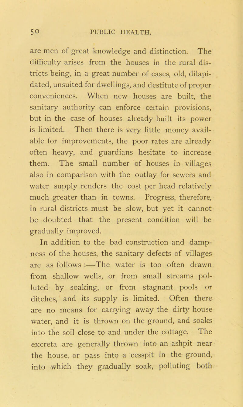 are men of great knowledge and distinction. The difficulty arises from the houses in the rural dis- tricts being, in a great number of cases, old, dilapi- dated, unsuited for dwellings, and destitute of proper conveniences. When new houses are built, the sanitary authority can enforce certain provisions, but in the case of houses already built its power is limited. Then there is very little money avail- able for improvements, the poor rates are already often heavy, and guardians hesitate to increase them. The small number of houses in villages also in comparison with the outlay for sewers and water supply renders the cost per head relatively much greater than in towns. Progress, therefore, in rural districts must be slow, but yet it cannot be doubted that the present condition will be gradually improved. In addition to the bad construction and damp- ness of the houses, the sanitary defects of villages are as follows :—The water is too often drawn from shallow wells, or from small streams pol- luted by soaking, or from stagnant pools or ditches, and its supply is limited. Often there are no means for carrying away the dirty house water, and it is thrown on the ground, and soaks into the soil close to and under the cottage. The excreta are generally thrown into an ashpit near the house, or pass into a cesspit in the ground, into which they gradually soak, polluting both