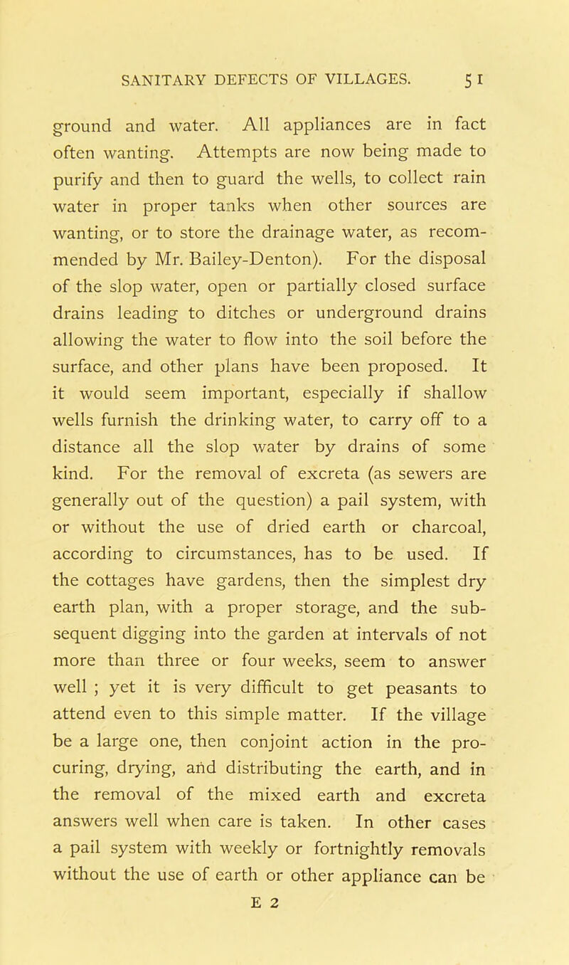 ground and water. All appliances are in fact often wanting. Attempts are now being made to purify and then to guard the wells, to collect rain water in proper tanks when other sources are wanting, or to store the drainage water, as recom- mended by Mr. Bailey-Denton). For the disposal of the slop water, open or partially closed surface drains leading to ditches or underground drains allowing the water to flow into the soil before the surface, and other plans have been proposed. It it would seem important, especially if shallow wells furnish the drinking water, to carry off to a distance all the slop water by drains of some kind. For the removal of excreta (as sewers are generally out of the question) a pail system, with or without the use of dried earth or charcoal, according to circumstances, has to be used. If the cottages have gardens, then the simplest dry earth plan, with a proper storage, and the sub- sequent digging into the garden at intervals of not more than three or four weeks, seem to answer well ; yet it is very difficult to get peasants to attend even to this simple matter. If the village be a large one, then conjoint action in the pro- curing, drying, arid distributing the earth, and in the removal of the mixed earth and excreta answers well when care is taken. In other cases a pail system with weekly or fortnightly removals without the use of earth or other appliance can be