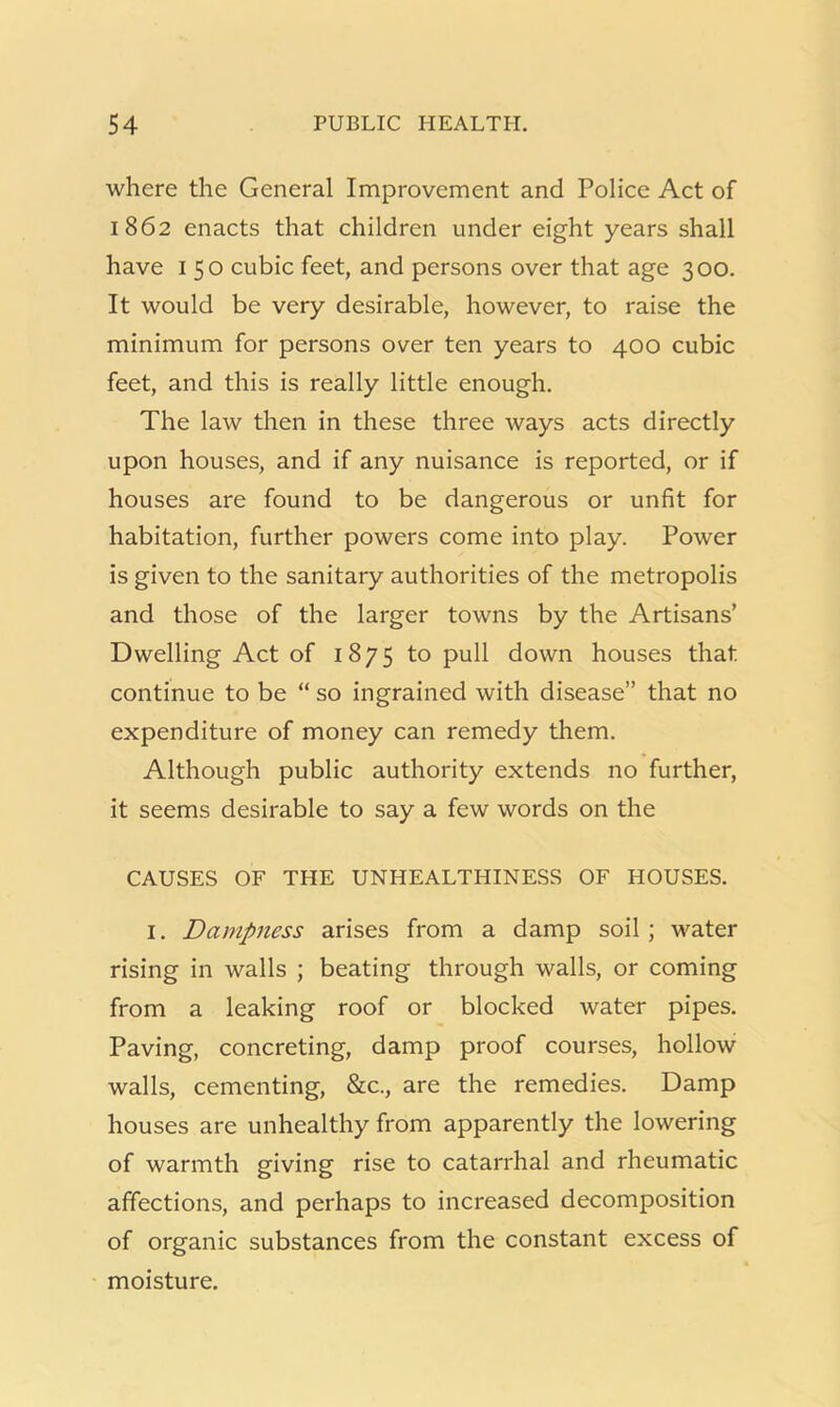 where the General Improvement and Police Act of 1862 enacts that children under eight years shall have 150 cubic feet, and persons over that age 300. It would be very desirable, however, to raise the minimum for persons over ten years to 400 cubic feet, and this is really little enough. The law then in these three ways acts directly upon houses, and if any nuisance is reported, or if houses are found to be dangerous or unfit for habitation, further powers come into play. Power is given to the sanitary authorities of the metropolis and those of the larger towns by the Artisans’ Dwelling Act of 1875 to pull down houses that continue to be “ so ingrained with disease” that no expenditure of money can remedy them. Although public authority extends no further, it seems desirable to say a few words on the CAUSES OF THE UNHEALTHINESS OF HOUSES. I. Dampness arises from a damp soil ; water rising in walls ; beating through walls, or coming from a leaking roof or blocked water pipes. Paving, concreting, damp proof courses, hollow walls, cementing, &c., are the remedies. Damp houses are unhealthy from apparently the lowering of warmth giving rise to catarrhal and rheumatic affections, and perhaps to increased decomposition of organic substances from the constant excess of moisture.