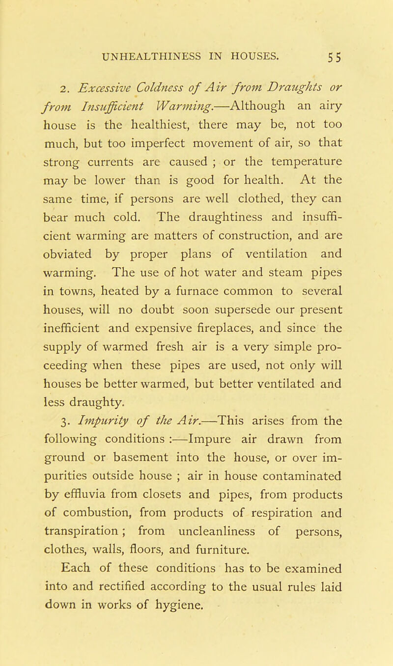 2. Excessive Coldness of Air from Draughts or fro7n Insufficient Waj'ming.—Although an airy- house is the healthiest, there may be, not too much, but too imperfect movement of air, so that strong currents are caused ; or the temperature may be lower than is good for health. At the same time, if persons are well clothed, they can bear much cold. The draughtiness and insuffi- cient warming are matters of construction, and are obviated by proper plans of ventilation and warming. The use of hot water and steam pipes in towns, heated by a furnace common to several houses, will no doubt soon supersede our present inefficient and expensive fireplaces, and since the supply of warmed fresh air is a very simple pro- ceeding when these pipes are used, not only will houses be better warmed, but better ventilated and less draughty. 3. Impurity of the Air.—This arises from the following conditions :—Impure air drawn from ground or basement into the house, or over im- purities outside house ; air in house contaminated by effluvia from closets and pipes, from products of combustion, from products of respiration and transpiration; from uncleanliness of persons, clothes, walls, floors, and furniture. Each of these conditions has to be examined into and rectified according to the usual rules laid down in works of hygiene.