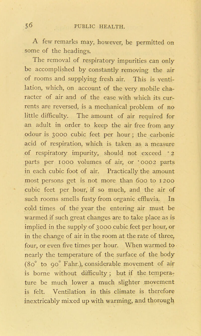 A few remarks may, however, be permitted on some of the headings. The removal of respiratory impurities can only be accomplished by constantly removing the air of rooms and supplying fresh air. This is venti- lation, which, on account of the very mobile cha- racter of air and of the ease with which its cur- rents are reversed, is a mechanical problem of no little difficulty. The amount of air required for an adult in order to keep the air free from any odour is 3000 cubic feet per hour; the carbonic acid of respiration, which is taken as a measure of respiratory impurity, should not exceed ' 2 parts per 1000 volumes of air, or *0002 parts in each cubic foot of air. Practically the amount most persons get is not more than 600 to 1200 cubic feet per hour, if so much, and the air of such rooms smells fusty from organic effluvia. In cold times of the year the entering air must be warmed if such great changes are to take place as is implied in the supply of 3000 cubic feet per hour, or in the change of air in the room at the rate of three, four, or even five times per hour. When warmed to nearly the temperature of the surface of the body (80° to 90° Fahr.), considerable movement of air is borne without difficulty ; but if the tempera- ture be much lower a much slighter movement is felt. Ventilation in this climate is therefore inextricably mixed up with warming, and thorough