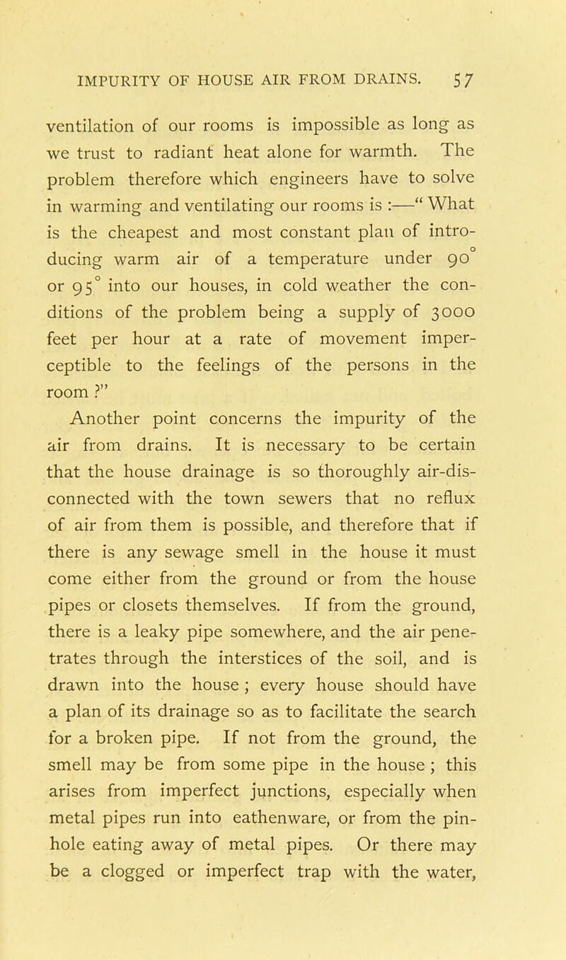 IMPURITY OF HOUSE AIR FROM DRAINS. 5/ ventilation of our rooms is impossible as long as we trust to radiant heat alone for warmth. The problem therefore which engineers have to solve in warming and ventilating our rooms is :—“ What is the cheapest and most constant plan of intro- ducing warm air of a temperature under 90 or 95° into our houses, in cold weather the con- ditions of the problem being a supply of 3000 feet per hour at a rate of movement imper- ceptible to the feelings of the persons in the room ?” Another point concerns the impurity of the air from drains. It is necessary to be certain that the house drainage is so thoroughly air-dis- connected with the town sewers that no reflux of air from them is possible, and therefore that if there is any sewage smell in the house it must come either from the ground or from the house pipes or closets themselves. If from the ground, there is a leaky pipe somewhere, and the air pene- trates through the interstices of the soil, and is drawn into the house ; every house should have a plan of its drainage so as to facilitate the search for a broken pipe. If not from the ground, the smell may be from some pipe in the house; this arises from imperfect junctions, especially when metal pipes run into eathenware, or from the pin- hole eating away of metal pipes. Or there may be a clogged or imperfect trap with the water,
