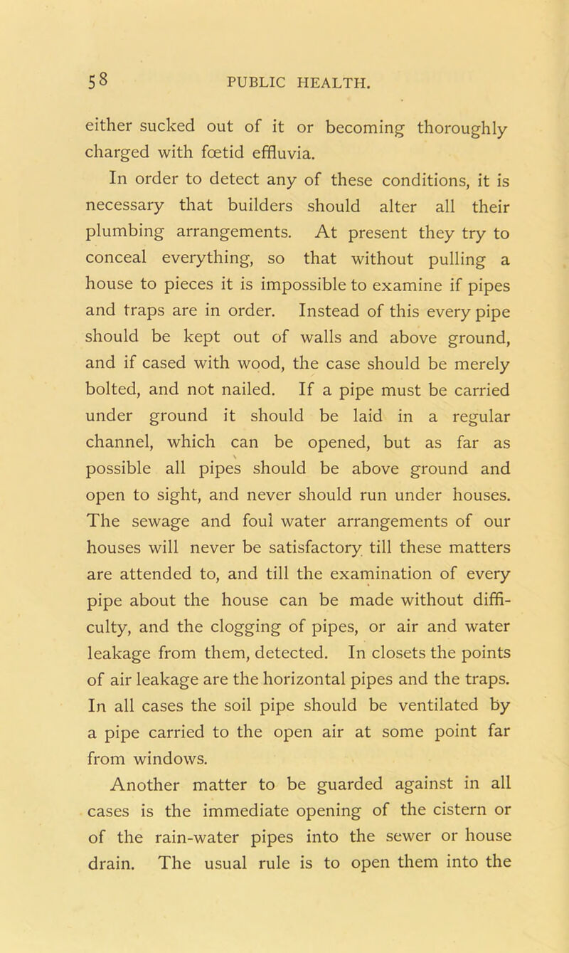 either sucked out of it or becoming thoroughly- charged with foetid effluvia. In order to detect any of these conditions, it is necessary that builders should alter all their plumbing arrangements. At present they try to conceal everything, so that without pulling a house to pieces it is impossible to examine if pipes and traps are in order. Instead of this every pipe should be kept out of walls and above ground, and if cased with wood, the case should be merely bolted, and not nailed. If a pipe must be carried under ground it should be laid in a regular channel, which can be opened, but as far as N possible all pipes should be above ground and open to sight, and never should run under houses. The sewage and foul water arrangements of our houses will never be satisfactory till these matters are attended to, and till the examination of every pipe about the house can be made without diffi- culty, and the clogging of pipes, or air and water leakage from them, detected. In closets the points of air leakage are the horizontal pipes and the traps. In all cases the soil pipe should be ventilated by a pipe carried to the open air at some point far from windows. Another matter to be guarded against in all cases is the immediate opening of the cistern or of the rain-water pipes into the sewer or house drain. The usual rule is to open them into the