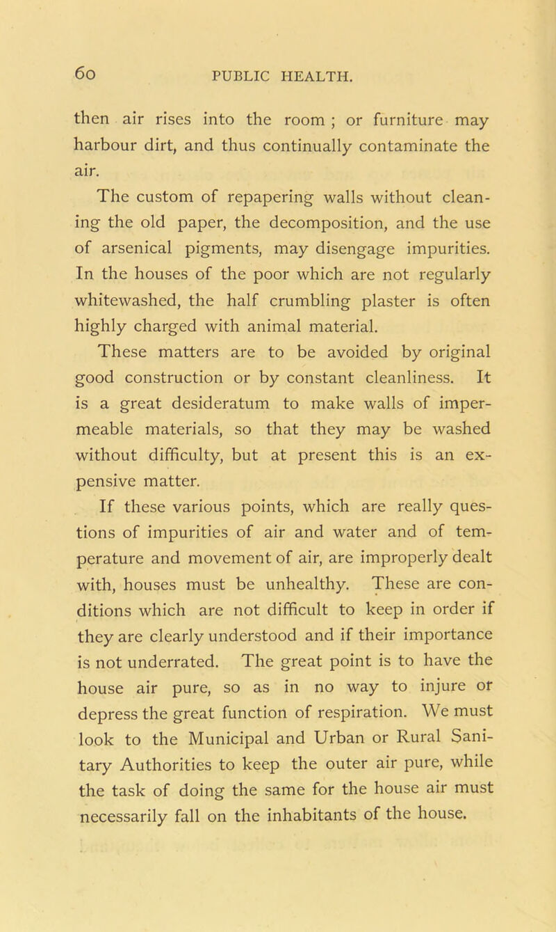 then air rises into the room ; or furniture may harbour dirt, and thus continually contaminate the air. The custom of repapering walls without clean- ing the old paper, the decomposition, and the use of arsenical pigments, may disengage impurities. In the houses of the poor which are not regularly whitewashed, the half crumbling plaster is often highly charged with animal material. These matters are to be avoided by original good construction or by constant cleanliness. It is a great desideratum to make walls of imper- meable materials, so that they may be washed without difficulty, but at present this is an ex- pensive matter. If these various points, which are really ques- tions of impurities of air and water and of tem- perature and movement of air, are improperly dealt with, houses must be unhealthy. These are con- ditions which are not difficult to keep in order if they are clearly understood and if their importance is not underrated. The great point is to have the house air pure, so as in no way to injure or depress the great function of respiration. We must look to the Municipal and Urban or Rural Sani- tary Authorities to keep the outer air pure, while the task of doing the same for the house air must necessarily fall on the inhabitants of the house.