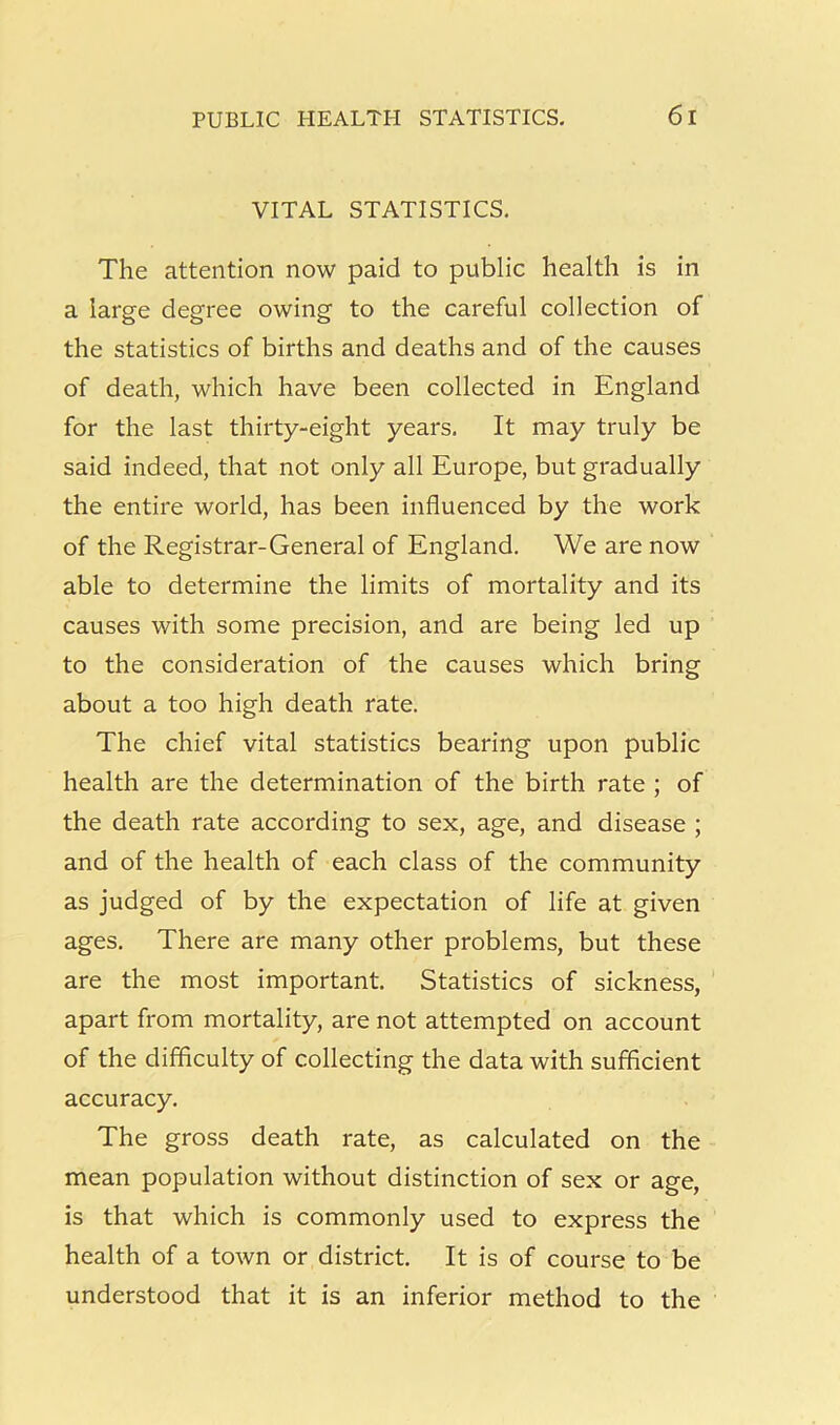 VITAL STATISTICS. The attention now paid to public health is in a large degree owing to the careful collection of the statistics of births and deaths and of the causes of death, which have been collected in England for the last thirty-eight years. It may truly be said indeed, that not only all Europe, but gradually the entire world, has been influenced by the work of the Registrar-General of England. We are now able to determine the limits of mortality and its causes with some precision, and are being led up to the consideration of the causes which bring about a too high death rate. The chief vital statistics bearing upon public health are the determination of the birth rate ; of the death rate according to sex, age, and disease ; and of the health of each class of the community as judged of by the expectation of life at given ages. There are many other problems, but these are the most important. Statistics of sickness, apart from mortality, are not attempted on account of the difficulty of collecting the data with sufficient accuracy. The gross death rate, as calculated on the mean population without distinction of sex or age, is that which is commonly used to express the health of a town or district. It is of course to be understood that it is an inferior method to the