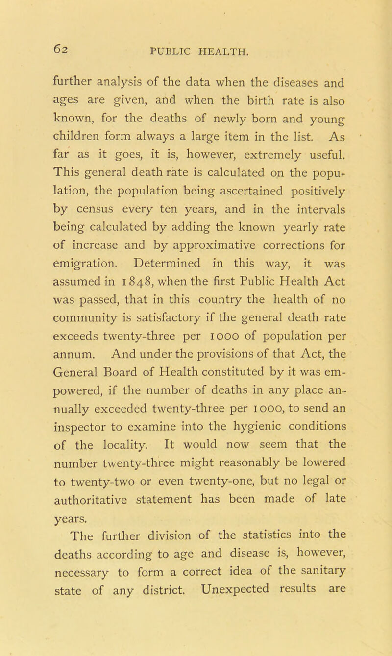 further analysis of the data when the diseases and ages are given, and when the birth rate is also known, for the deaths of newly born and young children form always a large item in the list. As far as it goes, it is, however, extremely useful. This general death rate is calculated on the popu- lation, the population being ascertained positively by census every ten years, and in the intervals being calculated by adding the known yearly rate of increase and by approximative corrections for emigration. Determined in this way, it was assumed in 1848, when the first Public Health Act was passed, that in this country the health of no community is satisfactory if the general death rate exceeds twenty-three per 1000 of population per annum. And under the provisions of that Act, the General Board of Health constituted by it was em- powered, if the number of deaths in any place an- nually exceeded twenty-three per 1000, to send an inspector to examine into the hygienic conditions of the locality. It would now seem that the number twenty-three might reasonably be lowered to twenty-two or even twenty-one, but no legal or authoritative statement has been made of late years. The further division of the statistics into the deaths according to age and disease is, however, necessary to form a correct idea of the sanitary state of any district. Unexpected results are