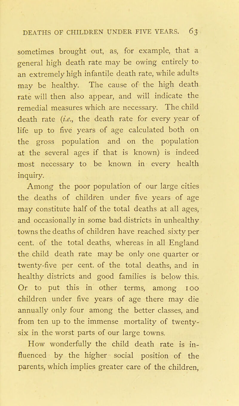 sometimes brought out, as, for example, that a general high death rate may be owing entirely to an extremely high infantile death rate, while adults may be healthy. The cause of the high death rate will then also appear, and will indicate the remedial measures which are necessary. The child death rate the death rate for every year of life up to five years of age calculated both on the gross population and on the population at the several ages if that is known) is indeed most necessary to be known in every health inquiry. Among the poor population of our large cities the deaths of children under five years of age may constitute half of the total deaths at all ages, and occasionally in some bad districts in unhealthy towns the deaths of children have reached sixty per cent, of the total deaths, whereas in all England the child death rate may be only one quarter or twenty-five per cent, of the total deaths, and in healthy districts and good families is below this. Or to put this in other terms, among 100 children under five years of age there may die annually only four among the better classes, and from ten up to the immense mortality of twenty- six in the worst parts of our large towns. How wonderfully the child death rate is in- fluenced by the higher social position of the parents, which implies greater care of the children,