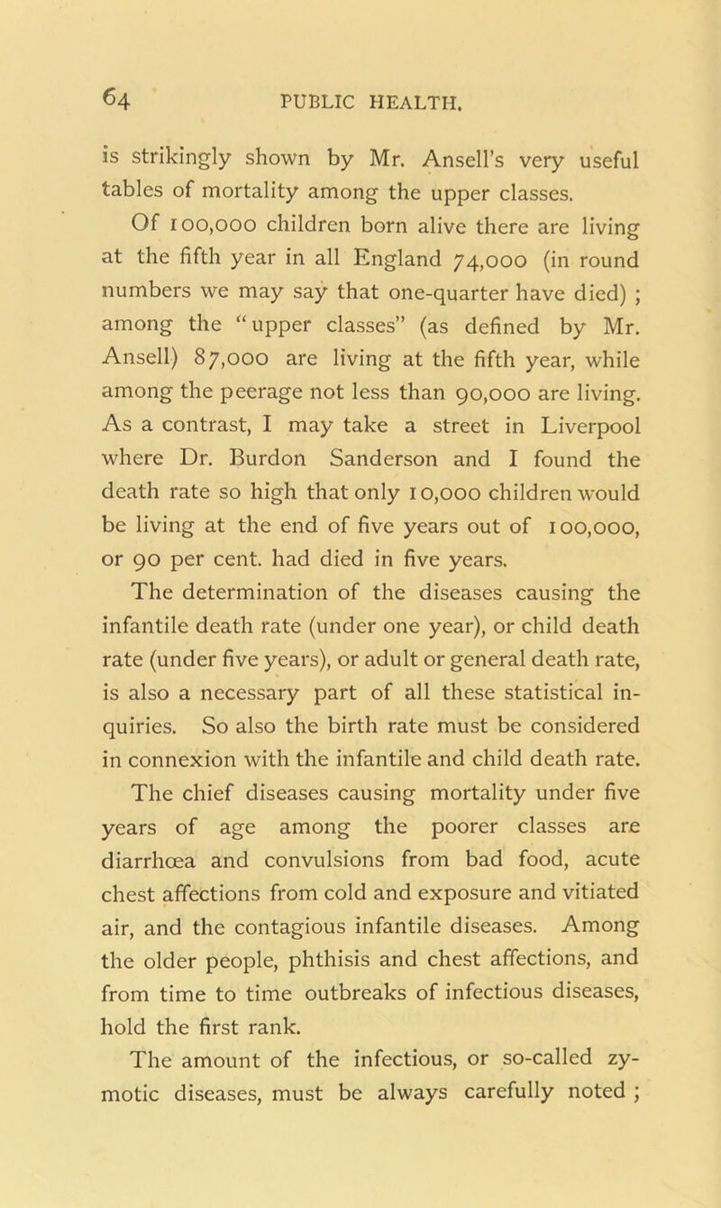 is strikingly shown by Mr. Ansell’s very useful tables of mortality among the upper classes. Of 100,000 children born alive there are living at the fifth year in all England 74,000 (in round numbers we may say that one-quarter have died) ; among the “upper classes” (as defined by Mr. Ansell) 87,000 are living at the fifth year, while among the peerage not less than 90,000 are living. As a contrast, I may take a street in Liverpool where Dr. Burdon Sanderson and I found the death rate so high that only 10,000 children would be living at the end of five years out of 100,000, or 90 per cent, had died in five years. The determination of the diseases causing the infantile death rate (under one year), or child death rate (under five years), or adult or general death rate, is also a necessary part of all these statistical in- quiries. So also the birth rate must be considered in connexion with the infantile and child death rate. The chief diseases causing mortality under five years of age among the poorer classes are diarrhoea and convulsions from bad food, acute chest affections from cold and exposure and vitiated air, and the contagious infantile diseases. Among the older people, phthisis and chest affections, and from time to time outbreaks of infectious diseases, hold the first rank. The amount of the infectious, or so-called zy- motic diseases, must be always carefully noted ;