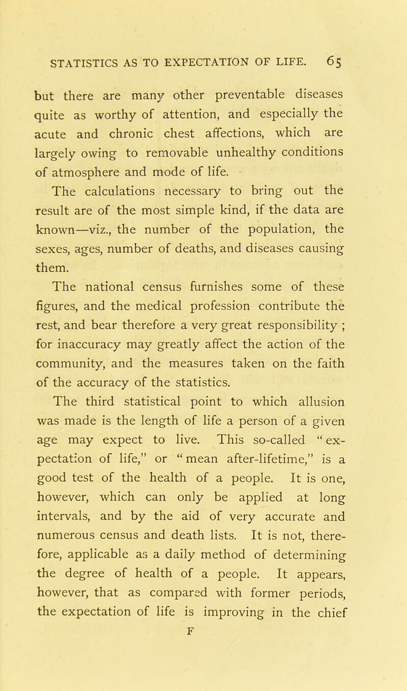 but there are many other preventable diseases quite as worthy of attention, and especially the acute and chronic chest affections, which are largely owing to removable unhealthy conditions of atmosphere and mode of life. The calculations necessary to bring out the result are of the most simple kind, if the data are known—viz., the number of the population, the sexes, ages, number of deaths, and diseases causing them. The national census furnishes some of these figures, and the medical profession contribute the rest, and bear therefore a very great responsibility ; for inaccuracy may greatly affect the action of the community, and the measures taken on the faith of the accuracy of the statistics. The third statistical point to which allusion was made is the length of life a person of a given age may expect to live. This so-called “ ex- pectation of life,” or “ mean after-lifetime,” is a good test of the health of a people. It is one, however, which can only be applied at long intervals, and by the aid of very accurate and numerous census and death lists. It is not, there- fore, applicable as a daily method of determining the degree of health of a people. It appears, however, that as compared with former periods, the expectation of life is improving in the chief F