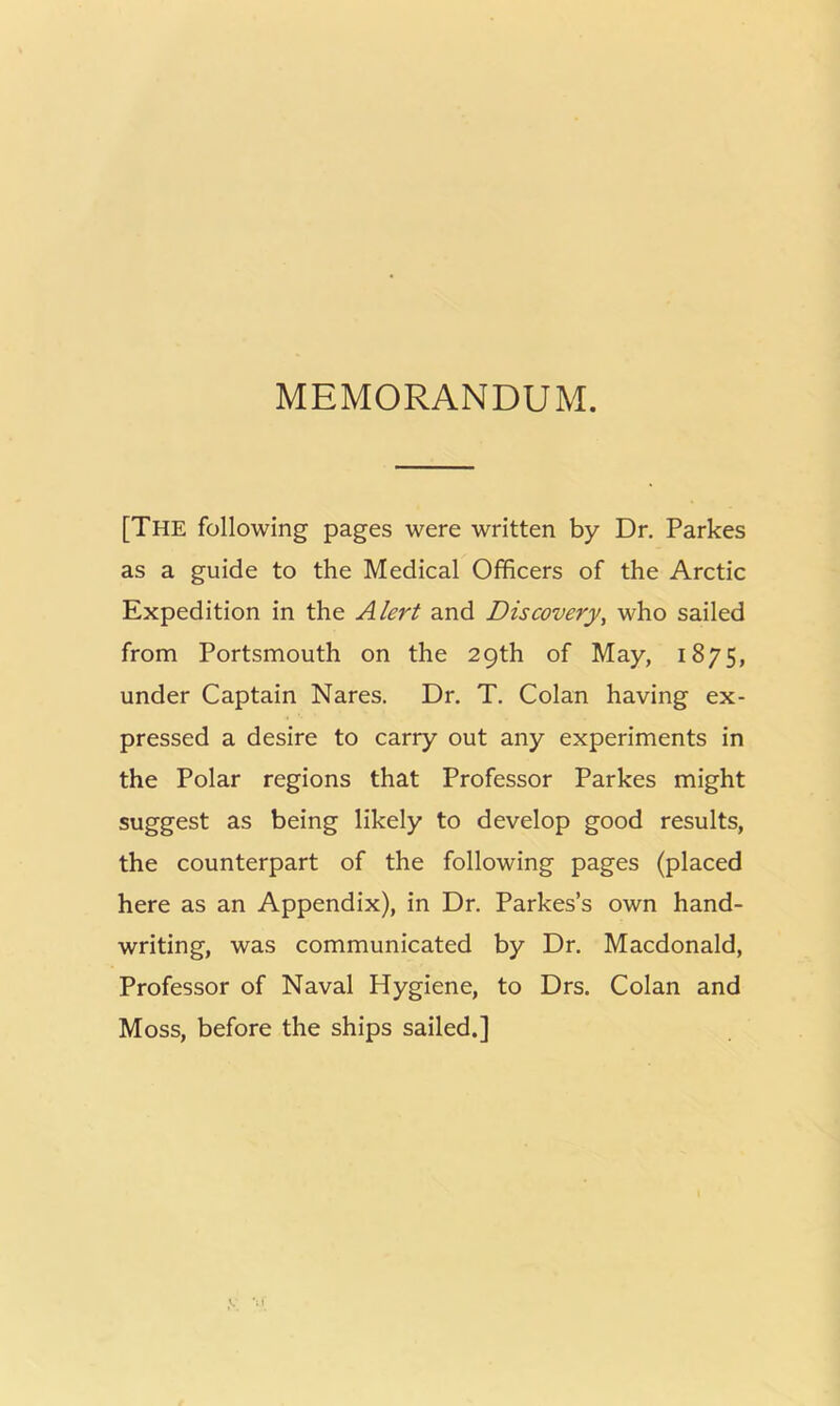 MEMORANDUM. [The following pages were written by Dr. Parkes as a guide to the Medical Officers of the Arctic Expedition in the Alert and Discovery, who sailed from Portsmouth on the 29th of May, 1875, under Captain Nares. Dr. T. Colan having ex- pressed a desire to carry out any experiments in the Polar regions that Professor Parkes might suggest as being likely to develop good results, the counterpart of the following pages (placed here as an Appendix), in Dr. Parkes’s own hand- writing, was communicated by Dr. Macdonald, Professor of Naval Hygiene, to Drs. Colan and Moss, before the ships sailed.]