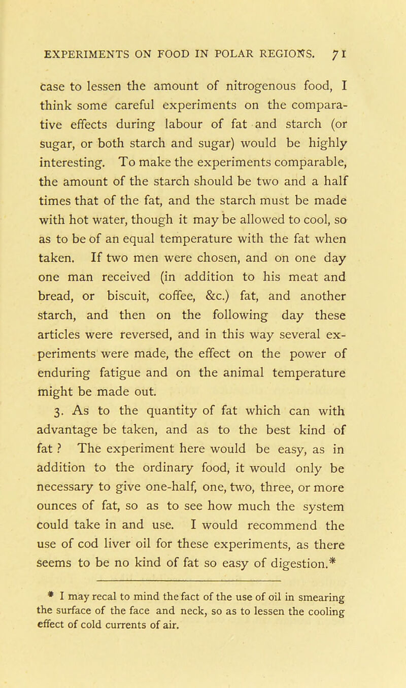 case to lessen the amount of nitrogenous food, I think some careful experiments on the compara- tive effects during labour of fat and starch (or sugar, or both starch and sugar) would be highly interesting. To make the experiments comparable, the amount of the starch should be two and a half times that of the fat, and the starch must be made with hot water, though it may be allowed to cool, so as to be of an equal temperature with the fat when taken. If two men were chosen, and on one day one man received (in addition to his meat and bread, or biscuit, coffee, &c.) fat, and another starch, and then on the following day these articles were reversed, and in this way several ex- periments were made, the effect on the power of enduring fatigue and on the animal temperature might be made out. 3. As to the quantity of fat which can with advantage be taken, and as to the best kind of fat ? The experiment here would be easy, as in addition to the ordinary food, it would only be necessary to give one-half, one, two, three, or more ounces of fat, so as to see how much the system could take in and use. I would recommend the use of cod liver oil for these experiments, as there seems to be no kind of fat so easy of digestion.* * I may recal to mind the fact of the use of oil in smearing the surface of the face and neck, so as to lessen the cooling effect of cold currents of air.