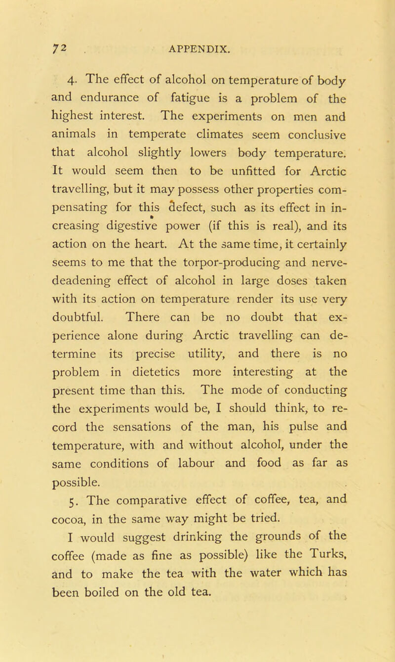 4. The effect of alcohol on temperature of body and endurance of fatigue is a problem of the highest interest. The experiments on men and animals in temperate climates seem conclusive that alcohol slightly lowers body temperature. It would seem then to be unfitted for Arctic travelling, but it may possess other properties com- pensating for this defect, such as its effect in in- » creasing digestive power (if this is real), and its action on the heart. At the same time, it certainly seems to me that the torpor-producing and nerve- deadening effect of alcohol in large doses taken with its action on temperature render its use very doubtful. There can be no doubt that ex- perience alone during Arctic travelling can de- termine its precise utility, and there is no problem in dietetics more interesting at the present time than this. The mode of conducting the experiments would be, I should think, to re- cord the sensations of the man, his pulse and temperature, with and without alcohol, under the same conditions of labour and food as far as possible. 5. The comparative effect of coffee, tea, and cocoa, in the same way might be tried. I would suggest drinking the grounds of the coffee (made as fine as possible) like the Turks, and to make the tea with the water which has been boiled on the old tea.