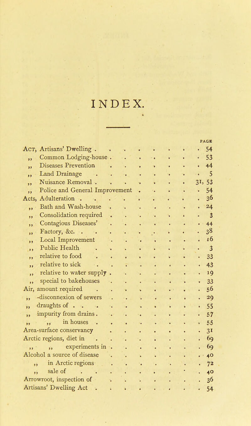 INDEX FACE Act, Artisans’ Dwelling . • 54 ,, Common Lodging-house . • S3 „ Diseases Prevention . 44 ,, Land Drainage • S ,, Nuisance Removal . 3L 53 ,, Police and General Improvement . 54 Acts, Adulteration . . 36 ,, Bath and Wash-house . 24 ,, Consolidation required • 3 ,, Contagious Diseases’ • 44 „ Factory, &c. . . 38 ,, Local Improvement . x6 ,, Public Health . 3 ,, relative to food • 33 ,, relative to sick • 43 ,, relative to water supply . . 19 ,, special to bakehouses . 33 Air, amount required • 56 ,, -disconnexion of sewers • 29 ,, draughts of . . • 55 ,, impurity from drains. • 57 „ ,, in houses • 55 Area-surface conservancy • 31 Arctic regions, diet in . 69 ,, ,, experiments in . . 69 Alcohol a source of disease . 40 ,, in Arctic regions • 72 ,, sale of . . . • 40 Arrowroot, inspection of • 36 Artisans’ Dwelling Act • 54